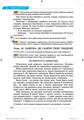 ф
ф
^ э & и т о к мо&леиня
6 0 9 І. Прочитайте текст Василя Сухомлинського. Що вас найбільше вразило
в цій розповіді? До яких роздумів вона спонукає?
Три тижні не був Сергійко в школі: хворів. Скучив за това­
ришами і вчителькою.
Радісний і збуджений прийшов хлопчик до школи після
хвороби. Думалося Сергійкові: в очах товаришів побачить він
радість і подив. Та їхні очі були спокійні й незворушні. Сусід
по парті Миколка запитав:
- А ти виконав на сьогодні завдання?
- Виконав, - тихо сказав Сергійко й засмутився (В . Сухом-
линський).
Усно перекажіть текст. Дайте оцінку вчинкові однокласників Сергія.
у 6 1 0 Напишіть твір-роздум у художньому стилі про вчинок вашого знайомо­
го (однокласника, когось із рідних). Скористайтеся поданою вище пам'яткою.
Т е м а 16. З А М ІТ К А Д О Г А З Е Т И Т И П У Р О З Д У М У
ПРИГАДАЙМО. Які основні особливості публіцистичного стилю мовлення?
611 Прочитайте вголос текст. Визначте адресата й мету висловлювання.
Про яку подію розповідає автор? Над чим розмірковує?
НЕ ВИРОСТУТЬ ДЗВІНОЧКИ
Розквітнув край асфальту тендітний дзвіночок. Яскраво-
синій, високий, свіжий, як краплинка джерельної водиці.
Якби відквітувала квіточка, насіння дозріло б і наступного
літа вже двоє дзвіночків виросло б, землю прикрасило б, душу
звеселило б. Не виростуть дзвіночки. Йдучи надвечір вулицею,
усі побачили, що немає квітки. Чиясь безжалісна рука не втри­
малася, щоб грубо, похапцем не висмикнути з корінням.
Брати чуже - не можна. Це відомо всім. Чуже брати ганеб­
но, соромно, неприпустимо. Це тлумачать батьки й вихователі.
Ось і не зайде комусь із нас у голову прихопити чужі речі.
А брати те, що належить усім, виходить, можна? І падають обі­
рвані квіти, оббите листя, никнуть покалічені гілки.
Хіба невідомо, що рослини тисячами способів допомагають
людині існувати й жити? Вони і «зелені легені», й сировина
для промисловості, і краса земна... І лише людина може або з
вдячністю прийняти цей дарунок життя, або все це підступно
знищити. І забувати це ніколи не можна (За А. Потаповою).
II. Знайдіть у тексті елементи роздуму; визначте тезу, аргументи, висновок.
Ф
244
ФZabolotnyj_UM ukr_P_6ukr_(105-13)_V.indd 244 28.05.2014 12:51:37
 