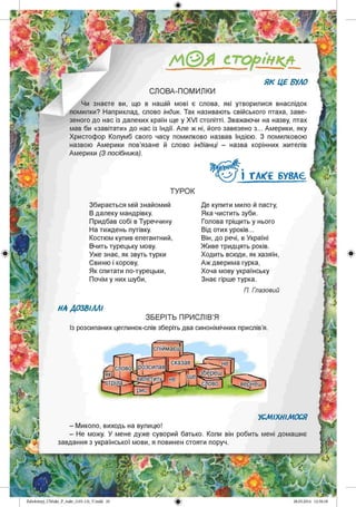/А © Я сторінкл
СЛОВА-ПОМИЛКИ
Чи знаєте ви, що в нашій мові є слова, які утворилися внаслідок
помилки? Наприклад, слово індик. Так називають свійського птаха, заве­
зеного до нас із далеких країн ще у ХVІ столітті. Зважаючи на назву, птах
мав би «завітати» до нас із Індії. Але ж ні, його завезено з... Америки, яку
Христофор Колумб свого часу помилково назвав Індією. З помилковою
назвою Америки пов’язане й слово індіанці - назва корінних жителів
Америки (З посібника).
І ТАКС БУВАЄ
ТУРО К
Збирається мій знайомий
В далеку мандрівку.
Придбав собі в Туреччину
На тиждень путівку.
Костюм купив елегантний,
Вчить турецьку мову.
Уже знає, як звуть турки
Свиню і корову,
Як спитати по-турецьки,
Почім у них шуби,
Де купити мило й пасту,
Яка чистить зуби.
Голова тріщить у нього
Від отих уроків...
Він, до речі, в Україні
Живе тридцять років.
Ходить всюди, як хазяїн,
Аж дверима гурка,
Хоча мову українську
Знає гірше турка.
П. Глазовий
НА ДОЗВІЛЛІ
ЗБЕРІТЬ ПРИСЛІВ’Я
Із розсипаних цеглинок-слів зберіть два синонімічних прислів’я
спшмаєі
сказав
слово Ірозсипав
[збереш
.с л о в о !
вилетить,
■стріла. вернеш
УСМІХНІМОСЯ
- Миколо, виходь на вулицю!
- Не можу. У мене дуже суворий батько. Коли він робить мені домашнє
завдання з української мови, я повинен стояти поруч.
Zabolotnyj_UM ukr_P_6ukr_(105-13)_V.indd 20
 