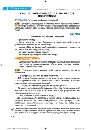 ф
^ э & и т о к мо&леиня
Ф
Тема 17. ТВІР-ОПОВІДАННЯ НА ОСНОВІ
ПОБАЧЕНОГО
ПРИГАДАЙМО. Які основні особливості оповідання?
615 Пригадайте, які оповідання ви читали на уроках української чи зарубіж­
ної літератури в п’ятому й шостому класах. Яке оповідання вам сподобалося
найбільше? Визначте його побудову (зав’язка, розвиток дії, кульмінація, роз­
в’язка).
Працюючи над твором, потрібно:
ПАМ'ЯТКА
розкрити тему;
втілити основну думку (наприклад, ствердити необхідність
дбайливого ставлення до книжки);
вдало дібрати фактичний матеріал, виділити головне, а
про менш істотне згадати побічно;
дотримуватися вимог стилю;
не забути про вступ і висновок твору.
ЗВЕРНІТЬ УВАГУ!
Для переходу від однієї частини оповідання до іншої можна вживати
такі слова та словосполучення: одного разу, раптом, згодом,
якось, нарешті, ось так.
616 І. Пригадайте одну із вказаних подій і стисло розкажіть про неї за
запитаннями.
1. Екскурсія з класом на підприємство.
Від кого ви дізналися про неї, як чекали, що нового пізнали,
з ким зустрічалися, що найбільше запам’яталося, з якими
враженнями поверталися додому?
2. Спортивні змагання, у яких ви брали участь.
Чи довго готувалися до змагань, хто був суперником, які
моменти найбільше запам’яталися, яким був результат, як
відзначали переможців?
3. Відпочинок з родиною на природі.
Як готувалися до поїздки, у якому місці відпочивали, що
цікавого бачили, про що спілкувалися, кого зустріли, чим
найбільше запам’яталася поїздка, чи вдалося набратися
нових сил і наснаги?
II. Напишіть твір-оповідання про одну з подій, свідком чи учасником якої ви були
(поїздка до моря, спортивні змагання, футбольний матч, шкільне свято, похід у
гори, робота в полі, екскурсія на підприємство, відвідування музею тощо).
Ф
246
ФZabolotnyj_UM ukr_P_6ukr_(105-13)_V.indd 246 28.05.2014 12:51:37
 
