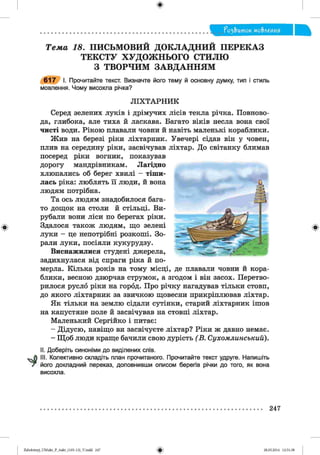 ф
ф
^ з & и т о к мо&леиия
Телш 18. ПИСЬМОВИЙ ДОКЛАДНИЙ ПЕРЕКАЗ
ТЕКСТУ ХУДОЖНЬОГО СТИЛЮ
З ТВОРЧИМ ЗАВДАННЯМ
6 1 7 І. Прочитайте текст. Визначте його тему й основну думку, тип і стиль
мовлення. Чому висохла річка?
Л ІХ Т А РН И К
Серед зелених луків і дрімучих лісів текла річка. Повново­
да, глибока, але тиха й ласкава. Багато віків несла вона свої
чисті води. Рікою плавали човни й навіть маленькі кораблики.
Жив на березі ріки ліхтарник. Увечері сідав він у човен,
плив на середину ріки, засвічував ліхтар. До світанку блимав
посеред ріки вогник, показував
дорогу мандрівникам. Лагідно
хлюпались об берег хвилі - тіши­
лась ріка: люблять її люди, й вона
людям потрібна.
Та ось людям знадобилося бага­
то дощок на столи й стільці. Ви­
рубали вони ліси по берегах ріки.
Здалося також людям, що зелені
луки - це непотрібні розкоші. Зо­
рали луки, посіяли кукурудзу.
Виснажилися студені джерела,
задихнулася від спраги ріка й по­
мерла. Кілька років на тому місці, де плавали човни й кора­
блики, весною дзюрчав струмок, а згодом і він засох. Перетво­
рилося русло ріки на город. Про річку нагадував тільки стовп,
до якого ліхтарник за звичкою щовесни прикріплював ліхтар.
Як тільки на землю сідали сутінки, старий ліхтарник ішов
на капустяне поле й засвічував на стовпі ліхтар.
Маленький Сергійко і питає:
- Дідусю, навіщо ви засвічуєте ліхтар? Ріки ж давно немає.
- Щоб люди краще бачили свою дурість (В . Сухомлинський).
II. Доберіть синоніми до виділених слів.
III. Колективно складіть план прочитаного. Прочитайте текст удруге. Напишіть
його докладний переказ, доповнивши описом берегів річки до того, як вона
висохла.
Ф
247
ФZabolotnyj_UM ukr_P_6ukr_(105-13)_V.indd 247 28.05.2014 12:51:38
 