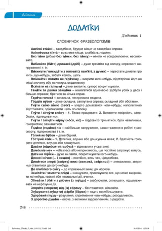 ДОДАТКИ
СЛОВНИЧОК ФРАЗЕОЛОГІЗМІВ
Д одат ок 1
Авгїєві стайні - занедбане, брудне місце чи занедбані справи.
Ахіллесова п’ята - вразливе місце, слабкість людини.
Без тями (рідше без тямки, без тямку) - нічого не усвідомлюючи; несамо­
вито.
Вибивати (бити) дрижаки (дріб) - дуже тремтіти від холоду, нервового на­
пруження і т. ін.
Викинути / викидати з голови (з пам’яті, з думки) - перестати думати про
кого-, що-небудь, забути когось, щось.
Впіймати / ловити на гарячому - викрити кого-небудь, підстерігши його на
місці злочину або на чомусь осудливому.
Всипати на галушки - дуже вилаяти, суворо покритикувати.
Ганяти за двома зайцями - намагатися одночасно здобути успіх у двох і
більше справах; братися за кілька справ.
Гаряча голова - запальна, нестримана людина.
Гордіїв вузол - дуже складна, заплутана справа; складний збіг обставин.
Гнути свою лінію (своЄ) - уперто домагатися чого-небудь; наполегливо
відстоювати, здійснювати щось по-своєму.
Гнути / зігнути спину - 1. Тяжко працювати; 2. Виявляти покірність, запо­
бігати, підлещуватися.
Гнути / загнути кйрпу (носа, ніс) - гордовито триматися, бути чванливим,
гонористим; зазнаватися.
Годйни (годйна) пік - найбільше напруження, завантаження в роботі тран­
спорту, підприємства і т. ін.
Голий як бубон - дуже бідний.
Гострий яз к - 1. Дотепна, влучна або дошкульна мова; 2. Здатність гово­
рити дотепно, влучно або дошкульно.
Давати (підносити) гарбуза - відмовляти у сватанні.
Дамоклів меч - небезпека або неприємність, що постійно загрожує комусь.
Дати на горіхи - дуже вилаяти, покритикувати кого-небудь.
Денно і нічно (... і нощно) - постійно, весь час, цілодобово.
Дивитися згорй (зверху) вниз (звисока, зверхньо) - зневажливо, зверх­
ньо ставитися до кого-небудь.
До глибокого сшгу - до справжньої зими; до морозів.
Замітати / замести сліди - знищувати, приховувати все, що може викрива­
ти які-небудь таємні або несхвальні дії, вчинки.
Збивати / збити з розуму (з глузду) - зваблювати, спокушати, підштовху­
вати на нерозумні дії.
Згоряти (згорати) від (із) сорому - бентежитися, ніяковіти.
З^щ увати (з^щ ати) фарби (барви) - надто перебільшувати.
Здоровий глузд - розуміння, сприймання чого-небудь; розсудливість.
З дорогою душею - охоче, з великим задоволенням, з радістю.
248
Zabolotnyj_UM ukr_P_6ukr_(105-13)_V.indd 248 28.05.2014 12:51:38
 