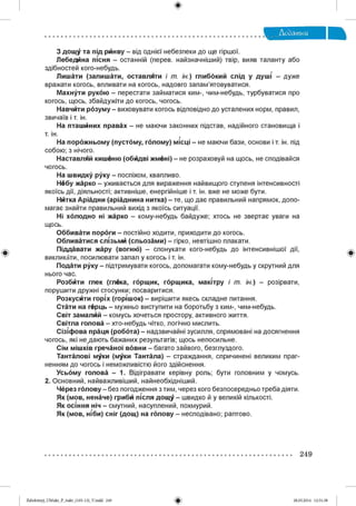 З дощу та під ринву - від однієї небезпеки до ще гіршої.
Лебед на пісня - останній (перев. найзначніший) твір, вияв таланту або
здібностей кого-небудь.
Лишати (залишати, оставляти і т. ін.) глибокий слід у душі - дуже
вражати когось, впливати на когось, надовго запам’ятовуватися.
Махнути рукою - перестати займатися ким-, чим-небудь, турбуватися про
когось, щось, збайдужіти до когось, чогось.
Навчити розуму - виховувати когось відповідно до усталених норм, правил,
звичаїв і т. ін.
На пташиних правах - не маючи законних підстав, надійного становища і
т. ін. г
На порожньому (пустому, голому) місці - не маючи бази, основи іт. ін. під
собою; з нічого.
Наставляй кишеню (обидві жмені) - не розраховуй на щось, не сподівайся
чогось.
На швидку руку - поспіхом, квапливо.
Небу жарко - уживається для вираження найвищого ступеня інтенсивності
якоїсь дії, діяльності; активніше, енергійніше і т. ін. вже не може бути.
Нйтка Аріадни (аріаднина нитка) - те, що дає правильний напрямок, допо­
магає знайти правильний вихід з якоїсь ситуації.
Ні холодно ні жарко - кому-небудь байдуже; хтось не звертає уваги на
щось.
Оббивати пороги - постійно ходити, приходити до когось.
Обливатися слізьми (сльозами) - гірко, невтішно плакати.
Піддавати жару (вогню) - спонукати кого-небудь до інтенсивнішої дії,
викликати, посилювати запал у когось і т. ін.
Подати руку - підтримувати когось, допомагати кому-небудь у скрутний для
нього час.
Розбйти глек (глека, горщик, горщика, мамтру і т. ін.) - розірвати,
порушити дружні стосунки; посваритися.
Розкусйти горіх (горшок) - вирішити якесь складне питання.
Стати на герць - мужньо виступити на боротьбу з ким-, чим-небудь.
Світ замалйй - комусь хочеться простору, активного життя.
Світла голова - хто-небудь чітко, логічно мислить.
Сізіфова праця (робота) - надзвичайні зусилля, спрямовані на досягнення
чогось, які нещають бажаних результатів; щось непосильне.
Сім мішків гречаної вовни - багато зайвого, безглуздого.
Танталові муки (муки Тантала) - страждання, спричинені великим праг­
ненням до чогось і неможливістю його здійснення.
Усьому голова - 1. Відігравати керівну роль; бути головним у чомусь.
2. Основний, найважливіший, найнеобхідніший.
Через голову - без погодження зтим, через кого безпосередньо треба діяти.
Як (мов, неначе) грибй шсля дощу - швидко й у великій кількості.
Як осшня ніч - смутний, насуплений, похмурий.
Як (мов, шби) сніг (дощ) на голову - несподівано; раптово.
249
Zabolotnyj_UM ukr_P_6ukr_(105-13)_V.indd 249 28.05.2014 12:51:38
 
