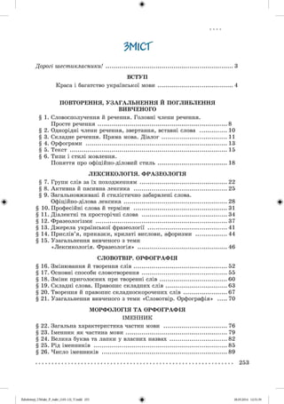 #
ЗМІСТ
Дорогі шестикласники! ....................................................................................3
ВСТУП
Краса і багатство української мови .................................................4
ПОВТОРЕННЯ, УЗАГАЛЬНЕННЯ Й ПОГЛИБЛЕННЯ
ВИВЧЕНОГО
§ 1. Словосполучення й речення. Головні члени речення.
Просте речення .....................................................................................8
§ 2. Однорідні члени речення, звертання, вставні слова ...................10
§ 3. Складне речення. Пряма мова. Діалог ............................................11
§ 4. Орфограми .............................................................................................. 13
§ 5. Текст .........................................................................................................15
§ 6. Типи і стилі мовлення.
Поняття про офіційно-діловий стиль ............................................. 18
ЛЕКСИКОЛОГІЯ. ФРАЗЕОЛОГІЯ
§ 7. Групи слів за їх походженням ...........................................................22
§ 8. Активна й пасивна лексика .............................................................. 25
§ 9. Загальновживані й стилістично забарвлені слова.
Офіційно-ділова лексика .....................................................................28
§ 10. Професійні слова й терміни ...............................................................31
§ 11. Діалектні та просторічні слова ......................................................... 34
§ 12. Фразеологізми ........................................................................................37
§ 13. Джерела української фразеології ..................................................... 41
§ 14. Прислів’я, приказки, крилаті вислови, афоризми ..................... 44
§ 15. Узагальнення вивченого з теми
«Лексикологія. Фразеологія» ............................................................46
СЛОВОТВІР. ОРФОГРАФІЯ
§ 16. Змінювання й творення слів ............................................................. 52
§ 17. Основні способи словотворення ........................................................55
§ 18. Зміни приголосних при творенні слів ............................................60
§ 19. Складні слова. Правопис складних слів ........................................ 63
§ 20. Творення й правопис складноскорочених слів ............................ 67
§ 21. Узагальнення вивченого з теми «Словотвір. Орфографія» ..... 70
МОРФОЛОГІЯ ТА ОРФОГРАФІЯ
ІМ ЕННИК
§ 22. Загальна характеристика частин мови ......................................... 76
§ 23. Іменник як частина мови .................................................................. 79
§ 24. Велика буква та лапки у власних назвах ..................................... 82
§ 25. Рід іменників ........................................................................................85
§ 26. Число іменників .................................................................................. 89
........................................................................................................................................................................... 2 5 3
#Zabolotnyj_UM ukr_P_6ukr_(105-13)_V.indd 253 28.05.2014 12:51:39
 