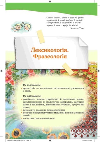 #
Zabolotnyj_UM ukr_P_6ukr_(105-13)_V.indd 21
А^/ґ ХЛУ
-По 
к ~сь. 7< .
к у
Слова, слова... Вони в собі всі різні:
тривожні й тихі, радісні й сумні;
є терпеливі, є жорстокі й грізні,
лукаві й чесні, мудрі і смішні.
Микола Ткач
Лексикологія.
Фразеологія
І хшч.
Ви знатимете:
• групи слів за значенням, походженням, уживанням
у мові.
Ви вмітимете:
• розрізняти власне українські й запозичені слова,
загальновживані й стилістично забарвлені, застарілі
слова і неологізми, діалектизми, терміни, професійні
слова;
• тлумачити значення фразеологізмів;
• доречно використовувати в мовленні вивчені лексичні
засоби;
• користуватися словниками.
-»
28.05.2014 12:50:19
 