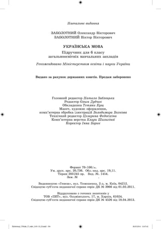 ф
Навчальне видання
ЗАБОЛОТНИЙ Олександр Вікторович
ЗАБОЛОТНИЙ Віктор Вікторович
УКРАЇНСЬКА МОВА
Підручник для 6 класу
загальноосвітніх навчальних закладів
Рекомендовано Міністерством освіти і науки України
Видано за рахунок державних коштів. Продаж заборонено
Головний редактор Наталя Заблоцька
Редактор Ольга Дубчак
Обкладинка Тетяни Кущ
Макет, художнє оформлення,
комп’ютерна обробка ілюстрацій Володимира Волкова
Технічний редактор Цезарина Федосіхіна
Комп’ютерна верстка Клари Шалигіної
Коректор Інна Борик
Формат 70х100/і6.
Ум. друк. арк. 20,736. Обл.-вид. арк. 19,11.
Тираж 203 245 пр. Вид. №. 1454.
Зам. № .
Видавництво «Генеза», вул. Тимошенка, 2-л, м. Київ, 04212.
Свідоцтво суб’єкта видавничої справи серія Д К № 3966 від 01.02.2011.
Віддруковано з готових позитивів у
ТОВ «П Е Т », вул. Ольмінського, 17, м. Харків, 61024.
Свідоцтво суб’єкта видавничої справи серія Д К № 4526 від 18.04.2013.
ФZabolotnyj_UM ukr_P_6ukr_(105-13)_R.indd 256 28.05.2014 12:47:42
 