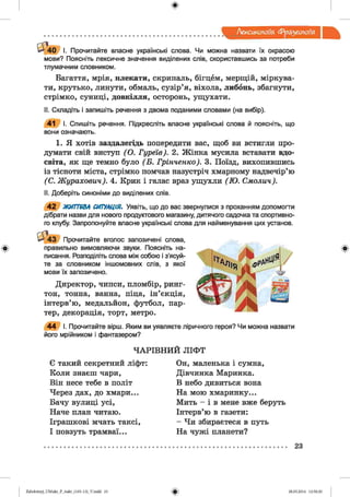 ф
ф
Лексикологія фразеологія
4 0 І. Прочитайте власне українські слова. Чи можна назвати їх окрасою
мови? Поясніть лексичне значення виділених слів, скориставшись за потреби
тлумачним словником.
Багаття, мрія, плекати, скрипаль, бігцем, мерщій, міркува­
ти, крутько, линути, обмаль, сузір’я, віхола, либонь, збагнути,
стрімко, суниці, довкілля, осторонь, ущухати.
II. Складіть і запишіть речення з двома поданими словами (на вибір).
41 І. Спишіть речення. Підкресліть власне українські слова й поясніть, що
вони означають.
1. Я хотів заздалегідь попередити вас, щоб ви встигли про­
думати свій виступ (О. Гуреів). 2. Жінка мусила вставати вдо­
світа, як ще темно було (Б . Грінченко). 3. Поїзд, вихопившись
із тісноти міста, стрімко помчав назустріч хмарному надвечір’ю
(С. Журахович). 4. Крик і галас враз ущухли (Ю . Смолич).
II. Доберіть синоніми до виділених слів.
4 2 ЖИТТЄВА СИТУАЦІЯ. Уявіть, що до вас звернулися з проханням допомогти
дібрати назви для нового продуктового магазину, дитячого садочка та спортивно­
го клубу. Запропонуйте власне українські слова для найменування цих установ.
' 4 3 Прочитайте вголос запозичені слова,
правильно вимовляючи звуки. Поясніть на­
писання. Розподіліть слова між собою і з’ясуй­
те за словником іншомовних слів, з якої
мови їх запозичено.
Директор, чипси, пломбір, ринг­
тон, тонна, ванна, піца, ін’єкція,
інтерв’ю, медальйон, футбол, пар­
тер, декорація, торт, метро.
4 4 І. Прочитайте вірш. Яким ви уявляєте ліричного героя? Чи можна назвати
його мрійником і фантазером?
Ч А РІВ Н И Й ЛІФ Т
Є такий секретний ліфт:
Коли знаєш чари,
Він несе тебе в політ
Через дах, до хмари...
Бачу вулиці усі,
Наче план читаю.
Іграшкові мчать таксі,
І повзуть трамваї...
Он, маленька і сумна,
Дівчинка Маринка.
В небо дивиться вона
На мою хмаринку...
Мить - і в мене вже беруть
Інтерв’ю в газети:
- Чи збираєтеся в путь
На чужі планети?
Ф
23
Ф2аЬо1оіпу)_иМ икг_Р_бикг_(105-13)_У.іп44 23 28.05.2014 12:50:20
 