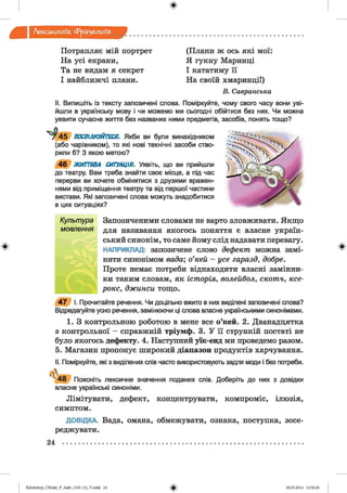 ф
Лексикологія Фразеологія
ф
Потрапляє мій портрет
На усі екрани,
Та не видам я секрет
І найближчі плани.
(Плани ж ось які мої:
Я гукну Маринці
І кататиму її
На своїй хмаринці!)
В. С авранська
II. Випишіть із тексту запозичені слова. Поміркуйте, чому свого часу вони уві­
йшли в українську мову і чи можемо ми сьогодні обійтися без них. Чи можна
уявити сучасне життя без названих ними предметів, засобів, понять тощо?
4 5 ПОСПІЛКУЙТЕСЯ. Якби ви були винахідником
(або чарівником), то які нові технічні засоби ство­
рили б? З якою метою?
4 6 ЖИТТЄВА СИТУАЦІЯ. Уявіть, що ви прийшли
до театру. Вам треба знайти своє місце, а під час
перерви ви хочете обмінятися з друзями вражен­
нями від приміщення театру та від першої частини
вистави. Які запозичені слова можуть знадобитися
в цих ситуаціях?
Культура Запозиченими словами не варто зловживати. Якщо
мовлення для називання якогось поняття є власне україн­
ський синонім, то саме йому слід надавати перевагу.
НАПРИКЛАД: запозичене слово дефект можна замі­
нити синонімом вада; о’кей - усе гаразд, добре.
Проте немає потреби віднаходити власні замінни­
ки таким словам, як історія, волейбол, скотч, ксе­
рокс, джинси тощо.
4 7 І. Прочитайте речення. Чи доцільно вжито в них виділені запозичені слова?
Відредагуйте усно речення, замінюючи ці слова власне українськими синонімами.
1. З контрольною роботою в мене все о’кей. 2. Дванадцятий
з контрольної - справжній тріумф. 3. У її стрункій постаті не
було якогось дефекту. 4. Наступний уїк-енд ми проведемо разом.
5. Магазин пропонує широкий діапазон продуктів харчування.
II. Поміркуйте, які з виділених слів часто використовують задля моди і без потреби.

' 4 8 Поясніть лексичне значення поданих слів. Доберіть до них з довідки
власне українські синоніми.
Лімітувати, дефект, концентрувати, компроміс, ілюзія,
симптом.
ДОВІДКА. Вада, омана, обмежувати, ознака, поступка, зосе­
реджувати.
24 ................................................................................................................................................
Ф
Ф2аЬо1оіпу)_иМ икг_Р_бикг_(105-13)_У.іп44 24 28.05.2014 12:50:20
 