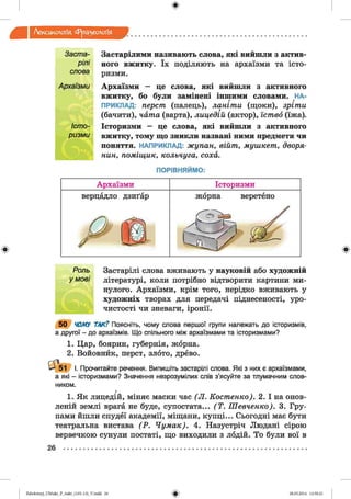 ф
Лексикологія Фразеологія
ф
Заста­
рілі
слова
Архаїзми
Істо­
ризми
Застарілими називають слова, які вийшли з актив­
ного вжитку. їх поділяють на архаїзми та істо­
ризми.
Архаїзми — це слова, які вийшли з активного
вжитку, бо були замінені іншими словами. НА­
ПРИКЛАД: перст (палець), ланіти (щоки), зріти
(бачити), чата (варта), лицедій (актор), їство (їжа).
Історизми — це слова, які вийшли з активного
вжитку, тому що зникли названі ними предмети чи
поняття. НАПРИКЛАД: жупан, війт, мушкет, дворя­
нин, поміщик, кольчуга, соха.
ПОРІВНЯЙМО:
Архаїзми Історизми
верцадло дзиґар жорна веретено
Р ш
Ф
І Роль Застарілі слова вживають у науковій або художній
умові літературі, коли потрібно відтворити картини ми­
нулого. Архаїзми, крім того, нерідко вживають у
художніх творах для передачі піднесеності, уро­
чистості чи зневаги, іронії.
5 0 ЧОМУ ТАК? Поясніть, чому слова першої групи належать до історизмів,
а другої - до архаїзмів. Що спільного між архаїзмами та історизмами?
1. Цар, боярин, губернія, жорна.
2. Войовнйк, перст, злото, древо.
^ 5 1 І. Прочитайте речення. Випишіть застарілі слова. Які з них є архаїзмами,
а які - історизмами? Значення незрозумілих слів з’ясуйте за тлумачним слов­
ником.
г
1. Як лицедій, міняє маски час (Л . Костенко). 2. І на онов­
леній землі врага не буде, супостата... (Т . Шевченко). 3. Гру­
пами йшли спудеї академії, міщани, купці... Сьогодні має бути
театральна вистава (Р . Чумак). 4. Назустріч Людані сірою
вервечкою сунули постаті, що виходили з лодій. То були вої в
26 ................................................................................................................................................
Ф2аЬо1оіпу)_иМ икг_Р_бикг_(105-13)_У.іп44 26 28.05.2014 12:50:21
 