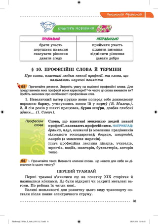 Лексикологія Фразеологія
^ 4
КУЛЬТУРА МО'РЛ^ИИЯ
ПРАВИЛЬНО НЕПРАВИЛЬНО
брати участь
порушити питання
скасувати рішення
давати згоду
приймати участь
підняти питання
відмінити рішення
давати добро
§ 10. ПРОФЕСІЙНІ с л о в а и т е р м ін и
Про слова, властиві людям певної професії, та слова, що
називають наукові поняття
^ 6 5 Прочитайте речення. Зверніть увагу на виділені професійні слова. Для
представників яких професій вони характерні? Чи часто ці слова вживаєте ви?
Зробіть висновок про особливості професійних слів.
1. Невеличкий катер прудко жене поперед себе довжелезну
порожню баржу, уткнувшись носом їй у корму (В . М алець).
2. Я сім років у шахті працював, бурив шпури, довбав глибокі
лунки... (І. Савич).
Слова, що властиві мовленню людей певної
професії, називають професійними. НАПРИКЛАД:
бранка, плуг, озимина (з мовлення працівників
сільського господарства); боцман, швартові,
палуба (з мовлення моряків).
Існує професійна лексика лікарів, учителів,
юристів, водіїв, шахтарів, бухгалтерів, акторів
тощо.
66 І. Прочитайте текст. Визначте ключові слова. Що нового для себе ви ді­
зналися із цього тексту?
П ЕРШ И Й ТРАМ ВАЙ
Перші трамваї з’явилися ще на початку X IX сторіччя й
називалися конками. Це були відкриті чи закриті металеві ва­
гони. По рейках їх тягли коні.
Великі можливості для розвитку цього виду транспорту по­
стали після появи електричного струму.
31
2аЬо1оіпу)_иМикг_Р_бикг_(105-13)_У.іпгігі 31 28.05.2014 12:50:23
 
