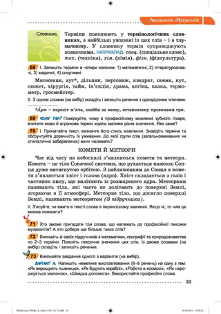 ф
Лексикологія фразеологія
Ф
Словники Терміни пояснюють у термінологічних слов­
никах, а найбільш уживані із цих слів - і в тлу­
мачному. У словнику термін супроводжують
позначками. НАПРИКЛАД: спец, (спеціальне слово),
тех. (техніка), хім. (хімія), фізк. (фізкультура).
68 І. Запишіть терміни в чотири колонки: 1) математичні, 2) літературознав­
чі, 3) медичні, 4) спортивні.
Множення, аут*, дільник, персонаж, квадрат, поема, кут,
сюжет, хірургія, тайм, ін’єкція, драма, ангіна, казка, термо­
метр, гросмейстер.
II. З одним словом (на вибір) складіть і запишіть речення з однорідними членами.
*Аут - переліт м’яча, шайби за межу, встановлену правилами гри.
69 ЧОМУ ТАК? Поміркуйте, чому в професійному мовленні зубного лікаря,
вчителя мови й агронома термін корінь матиме різне значення. Яке саме?
70 І. Прочитайте текст, визначте його стиль мовлення. Знайдіть терміни та
обґрунтуйте доречність їх уживання. До якої групи слів (загальновживаних чи
стилістично забарвлених) вони належать?
КОМЕТИ Й МЕТЕОРИ
Час від часу на небосхилі з’являються комети та метеори.
Комета - це тіло Сонячної системи, що рухається навколо Сон­
ця дуже витягнутою орбітою. З наближенням до Сонця в коме­
ти з’являється хвіст і голова (ядро). Хвіст складається з газів і
частинок пилу, що вилітають із розжареного ядра. Метеорами
називають тіла, які часто не долітають до поверхні Землі,
згораючи в її атмосфері. Метеорне тіло, що досягло поверхні
Землі, називають метеоритом (3 підручника).
II. З'ясуйте, чи вжито в тексті слова в переносному значенні. Якщо ні, то чим це
можна пояснити?
Хто зможе пригадати три слова, що належать до професійної лексики
музикантів? А хто добере ще більше таких слів?
72 Випишіть зі своїх підручників з математики, географії та природознавства
по 2 -3 терміни. Поясніть лексичне значення цих слів. Із двома словами (на
вибір) складіть і запишіть речення.
73 Виконайте завдання одного з варіантів (на вибір).
ВАРІАНТ А. Напишіть невелике висловлювання (6-8 речень) на одну з тем:
«Як вирощують пшеницю», «Як будують кораблі», «Робота в космосі», «Як наро­
джується малюнок», «Швидка допомога». Використайте професійні слова.
Ф
33
ФZabolotnyj_UM ukr_P_6ukr_(105-13)_V.indd 33 28.05.2014 12:50:23
 