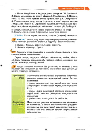 Лексикологія Фразеологія
1. Після вечері ВОНИ з Андрієм довго гуторили (М . Олійник).
2. Зірки мерехтіли, як золоті чічки (В . Стефаник). 3. Надворі
зима, а мені така файна весна приснилася (В . Стефаник).
4. Розвели серед двору ватру і грілися, а деякі варили вечерю
(Мирослав Ірчан). 5. Стрімкими плаями, густими лісами про­
бирались, брели через бурхливі весняні потоки (В . Бадурук).
II. Складіть і запишіть речення з двома виділеними словами (на вибір).
III. Спишіть останнє речення й підкресліть у ньому члени речення.
ДОВІДКА. Квіти, гарна, вогнище, стежка (у горах), говорити.
7 6 ЧОМУ ТАК? Поясніть, чому подані в першому рядку синоніми до іменника
лелека називають діалектними словами, а в другому - загальновживаними.
1. Бузько, бушель, гайстер, боцян, дзьобун.
2. Лелека, чорногуз, бусол.
7 7 Прочитайте слова й поєднайте їх у синонімічні пари. Запишіть ці пари,
ставлячи першим діалектне слово.
Гарно, ватра, подвір’я, вйвірка, господиня, легінь, білка,
обійстя, ґаздиня, переляканий, гаразди, файно, достатки, па­
рубок, вогнище, перепуджений.
7 8 Укладіть словничок діалектних слів (5-10 слів), які вживають у вашій
місцевості або в місцевості, де проживають ваші знайомі, друзі. Доберіть до
цих слів літературні відповідники.
За обставин невимушеної, переважно побутової,
розмови вживають просторічні слова. До них
належать:
слова, перекручені, спотворені з погляду норм
літературної мови: сюдою, тута, охтобус (авто­
бус);
слова, яким властивий відтінок зниженості,
згрубілості: ляпати (говорити), витріщатися,
телепень;
• росіянізми: пожалуста, до свідання.
Просторічна лексика характерна для розмовно­
го мовлення. Її також використовують у худож­
ніх текстах для негативної характеристики пер­
сонажів або для надання творам жартівливого
забарвлення.
35
2аЬо1оіпу)_иМикг_Р_бикг_(105-13)_У.іпгігі 35 28.05.2014 12:50:24
 