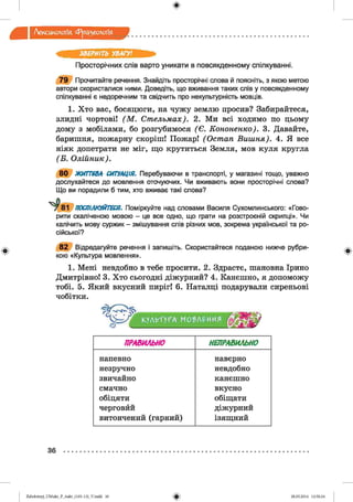 ф
Лексикологія Фразеологія
ЗВЕРНІТЬ УВАГУ!
Просторічних слів варто уникати в повсякденному спілкуванні.
79 Прочитайте речення. Знайдіть просторічні слова й поясніть, з якою метою
автори скористалися ними. Доведіть, що вживання таких слів у повсякденному
спілкуванні є недоречним та свідчить про некультурність мовців.
1. Хто вас, босяцюги, на чужу землю просив? Забирайтеся,
злидні чортові! (М . Стельмах). 2. Ми всі ходимо по цьому
дому з мобілами, бо розгубимося (Є . Кононенко). 3. Давайте,
баришня, пожарну скоріш! Пожар! (Остап Виш ня). 4. Я все
ніяк допетрати не міг, що крутиться Земля, мов куля кругла
(В . Олійник).
80 ЖИТТЄВА СИТУАЦІЯ. Перебуваючи в транспорті, у магазині тощо, уважно
дослухайтеся до мовлення оточуючих. Чи вживають вони просторічні слова?
Що ви порадили б тим, хто вживає такі слова?
§81 ПОСПІЛКУЙТЕСЯ. Поміркуйте над словами Василя Сухомлинського: «Гово­
рити скаліченою мовою - це все одно, що грати на розстроєній скрипці». Чи
калічить мову суржик - змішування слів різних мов, зокрема української та ро­
сійської?
Ф
82 Відредагуйте речення і запишіть. Скористайтеся поданою нижче рубри­
кою «Культура мовлення».
1. Мені невдобно в тебе просити. 2. Здрастє, шановна Ірино
Дмитрівно! 3. Хто сьогодні діжурний? 4. Канєшно, я допоможу
тобі. 5. Який вкусний пиріг! 6. Наталці подарували сиреньові
чобітки.
КУЛЬТУРАг МО'ЬЛРИИЯ
Ф
ПРАВИЛЬНО НЕПРАВИЛЬНО
напевно наверно
незручно невдобно
звичайно канєшно
смачно вкусно
обіцяти обіщати
черговйй діжурний
витончений (гарний) ізящний
36
ф2аЬо1оіпу)_иМ икг_Р_бикг_(105-13)_У.іп44 36 28.05.2014 12:50:24
 