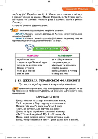 ф
Лексикологія. фразеологія
торбину ("М. Коцюбинський). 4. Минає день, тиждень, місяць,
і півроку збігло за водою (Марко Вовчок). 5. Ти будеш жить,
ще будеш ти любити, топтати ряст і слухать солов’я ( Олесь
Гончар).
II. Поясніть уживання розділових знаків.
Виконайте завдання одного з варіантів (на вибір).
ВАРІАНТ А. Складіть і запишіть розповідь (5-7 речень) на тему якогось фра­
зеологізму (на вибір).
ВАРІАНТ Б. Складіть і запишіть розповідь (5-7 речень) на довільну тему, ви­
користавши щонайменше два фразеологізми (на вибір).
Ф
КУЛЬТуГАг МО?Л£ИИЯ
ПРАВИЛЬНО НЕПРАВИЛЬНО
даруйте на слові не в обіду сказано
говорити про Химині кури говорити єрунду
смішки та пересмішки хіхоньки та хахоньки
бісики пускати строїть глазки
коли рак свисне після дождіка в четвер
сам на сам з глазу на глаз
Ф
§ 13. ДЖЕРЕЛА УКРАЇНСЬКОЇ ФРАЗЕОЛОГІЇ
Про те, як народжуються і живуть фразеологізми
9 8 Прочитайте виразно вірш. Про який фразеологізм тут ідеться? Як ав­
тор пояснює його походження? Доведіть, що джерелом цього виразу є жива
народна мова.
З А РУ Б А Й Н А НОСІ
Гриць катався на льоду, не спитавши мами,
Та й потрапив у біду: шурхнув з ковзанами.
Мамин гнів хлоп’я мале пам’ятає й досі:
«Бить не битиму, але зарубай на носі!»
Дивно це було сприймать хлопцеві малому:
«Як? На носі зарубать? Ще й собі самому?»
Може, нині смішно вам в теплім дружнім колі.
Гриць тепер сміється й сам - Гриць давно вже в школі.
41
ФZabolotnyj_UM ukr_P_6ukr_(105-13)_V.indd 41 28.05.2014 12:50:26
 