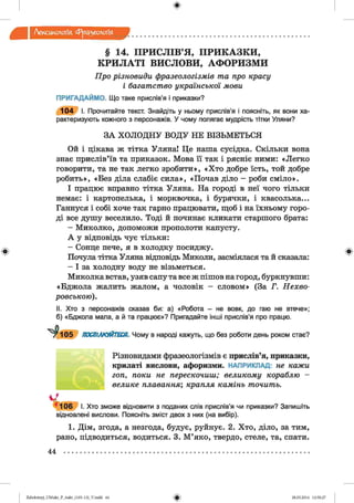 ф
Лексикологія Фразеологія
ф
§ 14. ПРИСЛІВ’Я, ПРИКАЗКИ,
КРИЛАТІ ВИСЛОВИ, АФОРИЗМИ
Про різновиди фразеологізмів та про красу
і багатство української мови
ПРИГАДАЙМО. Що таке прислів’я і приказки?
1 0 4 І. Прочитайте текст. Знайдіть у ньому прислів’я і поясніть, як вони ха­
рактеризують кожного з персонажів. У чому полягає мудрість тітки Уляни?
ЗА ХОЛОДНУ ВОДУ НЕ ВІЗЬМЕТЬСЯ
Ой і цікава ж тітка УлянаІ Це наша сусідка. Скільки вона
знає прислів’їв та приказок. Мова її так і рясніє ними: «Легко
говорити, та не так легко зробити», «Хто добре їсть, той добре
робить», «Без діла слабіє сила», «Почав діло - роби сміло».
І працює вправно тітка Уляна. На городі в неї чого тільки
немає: і картопелька, і морквочка, і бурячки, і квасолька...
Ганнуся і собі хоче так гарно працювати, щоб і на їхньому горо­
ді все душу веселило. Тоді й починає кликати старшого брата:
- Миколко, допоможи прополоти капусту.
А у відповідь чує тільки:
- Сонце пече, я в холодку посиджу.
Почула тітка Уляна відповідь Миколи, засміялася та й сказала:
- І за холодну воду не візьметься.
Миколка встав, узяв сапу та все ж пішов на город, буркнувши:
«Бджола жалить жалом, а чоловік - словом» (За Г. Нехво-
ровською).
II. Хто з персонажів сказав би: а) «Робота - не вовк, до гаю не втече»;
б) «Бджола мала, а й та працює»? Пригадайте інші прислів’я про працю.
ПОСПІЛКУЙТЕСЯ. Чому в народі кажуть, що без роботи день роком стає?
Різновидами фразеологізмів є прислів’я, приказки,
крилаті вислови, афоризми. НАПРИКЛАД: не кажи
гоп, поки не перескочиш; великому кораблю -
велике плавання; крапля камінь точить.
* ™ в і. Хто зможе відновити з поданих слів прислів’я чи приказки? Запишіть
відновлені вислови. Поясніть зміст двох з них (на вибір).
1. Дім, згода, а незгода, будує, руйнує. 2. Хто, діло, за тим,
рано, підводиться, водиться. 3. М ’яко, твердо, стеле, та, спати.
Ф
44
ФZabolotnyj_UM ukr_P_6ukr_(105-13)_V.indd 44 28.05.2014 12:50:27
 