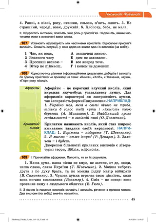 ф
Лексикологія фразеологія
Ф
4. Ранні, а пізні, росу, пташки, сльози, п’ють, ллють. 5. Не
страшний, череді, вовк, дружній. 6. Клопоту, баба, не мала.
II. Підкресліть антоніми, поясніть їхню роль у прислів’ях. Надпишіть, якими час­
тинами мови є визначені вами слова.
107 Установіть відповідність між частинами прислів’їв. Відновлені прислів’я
запишіть. Опишіть ситуації, у яких доречно вжити один із висловів (на вибір).
1 Час, як вода,
2 Згаяного часу
3 Проспиш весною
4 Вітер не піймаєш,
А заплачеш зимою.
Б дим не заховаєш.
В все вперед тече.
Г і конем не доженеш.
108 Користуючись різними інформаційними джерелами, доберіть і запишіть
по одному прислів’ю чи приказці на теми: «Книга», «Хліб», «Навчання, наука»,
«Пори року, місяці».
Афоризм Афорйзм - це короткий влучний вислів, який
виражає яку-небудь узагальнену думку. Для
афоризмів характерні як завершеність думки,
так і яскравість форми її вираження. НАП РИКЛАД:
1. Україно моя, мені в світі нічого не треба,
тільки б голос твій чути і ніжність твою
берегти (А. Малишко). 2. Найбільший прояв
геніальності - в засіяній ниві ( О. Довженко).
Крилатий Крилатим називають вислів, який став широко
вислів вживаним завдяки своїй виразності. НАПРИ­
КЛАД: 1. Борітеся - поборете (Т . Шевченко).
2. Я мислю - отже існую! (Р . Декорт). 3. Захо­
чеш - і будеш.
Джерелом більшості крилатих висловів є літера­
турні твори, Біблія, міфологія.
109 І. Прочитайте афоризми. Поясніть, як ви їх розумієте.
1. Наша дума, наша пісня не вмре, не загине, от де, люди,
наша слава, слава України (Т . Шевченко). 2. Можна вибрать
друга і по духу брата, та не можна рідну матір вибирати
(В . Симоненко). 3. Чудова думка втрачає свою цінність, коли
вона погано висловлена (Вольт ер). 4. Сміх - це сонце: воно
проганяє зиму з людського обличчя (В . Гюго).
II. З одним із поданих висловів складіть і запишіть речення з прямою мовою.
Два вислови (на вибір) вивчіть напам’ять.
Ф
ФZabolotnyj_UM ukr_P_6ukr_(105-13)_V.indd 45 28.05.2014 12:50:27
 