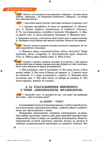 ф
ф
Лексикологія Фразеологія
4 110 Поясніть, як ви розумієте такі визначення: «Афоризм - це роман одним
рядком», «Афоризми - це літературні делікатеси», «Афоризм - це мінімум
слів, максимум змісту».
111 І. Прочитайте крилаті вислови. Який смисл закладено в кожному з них?
1. І чужому научайтесь, й свого не цурайтесь! (Т . Шевчен­
ко). 2. Кожна грубість починається зі слабкості (Сенека).
3. Те, що незрозуміло, потрібно з’ясувати (Конфуцій). 4. Кра­
са врятує світ. 5. Доля допомагає сміливим. 6. Машина часу.
II. Придумайте ситуацію, у якій доречно було б ужити один з поданих висловів.
III. Пригадайте кілька відомих вам крилатих висловів. Визначте їхнє джерело.
 .
'1 1 2 Поясніть значення крилатих висловів латинського походження. За пот­
реби скористайтеся словниками.
1. Швидше, вище, сильніше! (Citius, altius, fortius!) 2. Терра
інкогніта (terra incognita). 3. Постскрйптум (post skriptum;
P.S.). 4. Табула раса (tabula rasa). 5. Вето (veto).
^ 1 1 3 Складіть і запишіть невелику розповідь (6-8 речень), у якій доречно
використайте один із поданих народних висловів. Доберіть до тексту заголовок.
Якого стилю мовлення ви будете дотримуватися?
1. Яка пшениця, така й паляниця. 2. На сонці тепло, а біля
матері добре. 3. Без води й борщу не звариш. 4. У решеті води
не наносиш. 5. І море починалося з краплі. 6. Кожний вітер
по-своєму дме. 7. Що нині утече, те завтра не зловиш. 8. Хто
літом працює, взимку не голодує.
§ 15. УЗАГАЛЬНЕННЯ ВИВЧЕНОГО
З ТЕМИ «ЛЕКСИКОЛОГІЯ. ФРАЗЕОЛОГІЯ»
114 І. Прочитайте текст. Чи зацікавив він вас і чим саме? Що відображає
його назва - тему чи основну думку?
ДІ-ДЖ ЕЙ* - РОБОТ
Із сучасними технологіями можливо все. І роботи-футболісти,
які влаштовують змагання між собою, і роботи-собаки та роботи-
коти, які прогулюються з вами.
Нещодавно винахідники створили електронного ді-джея.
При виборі музичних записів цей диво-пристрій використовує
зворотний зв’язок із тими, хто прийшов потанцювати. Комп’ю­
теризований ді-джей відстежує реакцію молоді на музику й
підбирає аудіокомпозиції відповідно до жвавості публіки. Він
Ф
46
ФZabolotnyj_UM ukr_P_6ukr_(105-13)_V.indd 46 28.05.2014 12:50:28
 