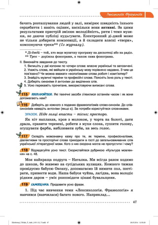 ф
Лексикологія фразеологія
Ф
бачить розташування людей у залі, вимірює швидкість їхнього
серцебиття і навіть оцінює, наскільки вони активні. За цими
результатами пристрій змінює мелодійність, ритм і темп музи­
ки, не даючи публіці нудьгувати. Електронний ді-джей може
не тільки добирати композиції, а й складати власні «твори»,
компонуючи треки*** ( І з ж у р н а л у ).
* Д і-д ж ей - той, хто веде музичну програму на дискотеці або на радіо.
* * Трек - доріжка фонограми, а також сама фонограма.
II. Виконайте завдання до тексту.
1. Випишіть у дві колонки по чотири слова: власне українські та запозичені.
2. Укажіть слова, які ввійшли в українську мову порівняно недавно. З чим це
пов’язано? Чи можна вважати неологізмами слова робот і комп’ютер?
3. Знайдіть музичні терміни та професійні слова. Поясніть їхню роль у тексті.
4. Доберіть синоніми й антоніми до виділених слів.
5. Усно перекажіть прочитане, використовуючи виписані слова.
1 1 5 ПОСПІЛКУЙТЕСЯ. Які технічні засоби з’явилися останнім часом і як вони
допомагають нам?
16 Доберіть до кожного з поданих фразеологізмів слово-синонім. До слів-
синонімів наведіть антоніми (якщо є). За потреби користуйтеся словниками.
ЗРАЗОК. Н ід е г о л ц і в п а с т и - т іс н о ; п рост оро .
Як кіт наплакав, кров з молоком, у чорта на болоті, дати
драла, правити теревені, робити з мухи слона, сушити голову,
згущувати фарби, вибілювати зуби, на весь голос.
у ЛЛ7 Складіть мовознавчу казку про те, як терміни, професіоналізми,
діалектизми та просторічні слова приходили в гості до загальновживаних спів
української літературної мови. Кого з них охорона могла не пропустити і чому?
1 1 8 Відредагуйте усно текст. Скористайтеся рубрикою «Культура мовлен­
ня» на с. 48.
Моя найкраща подруга - Наталка. Ми всігда разом ходимо
до школи, бо живемо на сусідських вулицях. Кожного тижня
провідуємо бабусю Оксану, допомагаємо їй вимити пол, пості-
рати, принести води. Наша бабуся чуйна, лагідна, вона володіє
рідким даром - уміє розповідати цікаві бувальщини.
1 1 9 САМООЦІНКА. Продовжте усно фрази.
1. Під час вивчення теми «Лексикологія. Фразеологія» я
навчився (навчилася) багато нового. Наприклад...
Ф
47
ФZabolotnyj_UM ukr_P_6ukr_(105-13)_V.indd 47 28.05.2014 12:50:28
 