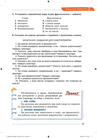 ф
Лексикологія. фразеологія
Ф
5. Установіть синонімічні пари (один фразеологізм є зайвим).
Слово Фразеологізм
1 обманути А утерти носа
2 вигадати Б з іншої опери
3 недоречно В обвести круг пальця
4 безперешкодно Г висмоктати з пальця
Д як по маслу
6. Складіть по одному реченню з терміном і діалектним словом.
ЗАПИТАННЯ І ЗАВДАННЯ ДЛЯ САМ ОПЕРЕВІРКИ
1. Що вивчає лексикологія та фразеологія?
2. Які слова називають запозиченими, а які - власне українськими?
Наведіть приклади.
3. Поясніть, чому лексика перебуває в стані безперервних змін. Чим
застарілі слова відрізняються від неологізмів? Наведіть приклади.
4. Поясніть відмінність між архаїзмами та історизмами. Яка роль цих
слів у мовленні?
5. Розкажіть про поділ слів на загальновживані й стилістично забарв­
лені. Наведіть приклади.
6. Які слова називають діалектними? Поясніть їхню роль у художніх
текстах.
7. Які слова називають професійними, а які - термінами? Наведіть
приклади.
8. Що таке фразеологізми? Наведіть приклади.
9. Які є джерела українських фразеологізмів?
10. Розкажіть, з якою метою укладають словники. Які словники ви
знаєте?
Об’єднайтеся в групи. Придумайте ІІрО & К ГГ’
та розіграйте в ролях рекламний ро- “ “ ї —— —
лик (сценку) на одну з поданих тем.
/. НОВІ СЛОВА.
Ця реклама має розповісти про нові слова та сприяти
їх доречному вживанню в мовленні.
2. ПЕРЛИНИ ФРАЗЕОЛОГІЇ.
Ця реклама має переконати в тому, що фразеологіз­
ми роблять наше мовлення виразнішим і яскравішим.
Ф
49
Ф2аЬо1о1:пу)_иМикг_Р_6икг_(105-13)_У.іпбб 49 28.05.2014 12:50:29
 