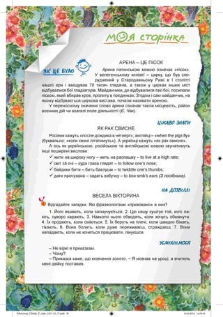 /А © Я сторінкл
АРЕНА - ЦЕ ПІСОК
Арена латинською мовою означає «пісок».
У велетенському колізеї - цирку, що був спо­
руджений у Стародавньому Римі в І столітті
нашої ери і вміщував 70 тисяч глядачів, а також у цирках інших міст
відбувалися бої гладіаторів. Майданчики, де відбувалися такі бої, посипали
піском, який вбирав кров, пролиту в поєдинках. Згодом і сам майданчик, на
якому відбувається циркова вистава, почали називати ареною.
У переносному значенні слово арена означає також місцевість, район
воєнних дій чи взагалі поле діяльності (Є. Чак).
ЦІКАВО ЗНАТИ
ЯК РАК СВИСНЕ
Росіяни кажуть «после дождика вчетверг»; англійці - «when the pigs fly»
(буквально: «коли свині літатимуть»). А українці кажуть «як рак свисне».
А ось як українською, російською та англійською мовою звучатимуть
інші поширені вислови:
S жити на широку ногу - жить на распашку - to live at a high rate;
S світ за очі - куда глаза глядят - to follow one’s nose;
S байдики бити - бить баклуши - to twiddle one’s thumbs;
S дати прочухана - задать взбучку - to box smb’s ears (З посібника).
НА ДОЗВІЛЛІ
ВЕСЕЛА ВІКТОРИНА
) Відгадайте загадки. Які фразеологізми «приховано» в них?
1. Його вішають, коли засмучуються. 2. Цю кашу куштує той, кого ла­
ють, суворо карають. 3. Навколо нього обводять, коли хочуть обманути.
4. Їх продають, коли сміються. 5. Їх беруть на плечі, коли швидко біжать,
тікають. 6. Вона болить, коли дуже переживаєш, страждаєш. 7. Вони
нападають, коли не хочеться працювати, лінуєшся.
УСМІХНІМОСЯ
- Не вірю я приказкам.
- Чому?
- Приказка каже, що мовчання золото. - Я мовчав на уроці, а вчитель
мені двійку поставив.
Zabolotnyj_UM ukr_P_6ukr_(105-13)_V.indd 50
 