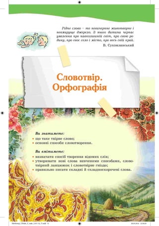 #
Zabolotnyj_UM ukr_P_6ukr_(105-13)_V.indd 51
Рідне слово - то невичерпне животворне і
невмируще джерело. З нього дитина черпає
уявлення про навколишній світ, про свою ро­
дину, про своє село і місто, про весь свій край.
В. Сухомлинський
Словотвір.
Орфографія
Ви знатимете:
• що таке твірне слово;
• основні способи словотворення.
Ви вмітимете:
• визначати спосіб творення відомих слів;
• утворювати нові слова вивченими способами, слово­
твірний ланцюжок і словотвірне гніздо;
• правильно писати складні й складноскорочені слова.
 