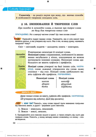 ф
Словотвір - це розділ науки про мову, що вивчає способи
й особливості творення похідних слів.
ф
§ 16. ЗМІНЮВАННЯ Й ТВОРЕННЯ СЛІВ
Про похідні й непохідні слова, а також про твірні слова
як базу для творення нових слів
ПРИГАДАЙМО. Які є значущі частини слова? Що таке основа слова?
> 1 2 0 Порівняйте подані парами слова. Поміркуйте, яке зі слів кожної пари
виникло раніше, а яке утворено від нього. Яке з них, на вашу думку, називають
похідним? Чому?
Сніг - сніговий; ходити - заходити; книга - книгарня.
Розрізняємо непохідні й похідні слова.
Непохідні Непохідні слова є первинними, особливості їх виник-
слова нення загубилися у віках, походження не можна
мотивувати іншими словами. Непохідні слова зде­
більшого не мають суфіксів і префіксів.
Похідні П охідні слова утворені на базі інших слів. НАПРИ-
слова КЛАД, слово зимовий утворилося від слова зима',
сніговик - від сніг. Похідні слова здебільшого ма­
ють суфікси або префікси. ПОРІВНЯЙМО:
Непохідні слова
школа
яблуко
бігти
Похідні слова
школяр
яблучний
перебігти
Ф
ЗВЕРНІТЬ УВАГУ!
Деякі похідні слова не мають суфіксів або префіксів. НАПРИКЛАД:
ЯЬ (утворено від ходити), крик (від кричати).
121 І. ЧОМУ ТАК? Поясніть, чому слова першої групи вважаємо похідними
від іменника земля, а другої - формами цього іменника.
1. Земля - земелька, земляний.
2. Земля - землі, землею.
II. Провідміняйте усно іменник вишня в однині, а також утворіть від нього два
похідних слова. Поясніть, у якому випадку маємо словозміну, а в якому - сло­
вотворення.
52
ФZabolotnyj_UM ukr_P_6ukr_(105-13)_V.indd 52 28.05.2014 12:50:30
 