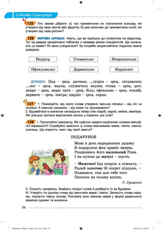ф
125 Хто зможе дібрати: а) три прикметники на позначення кольору, які
утворені від назв овочів або фруктів; б) два синоніми до прикметника синій, які
утворені від назв рослин?
126 ЖИТТЄВА СИТУАЦІЯ. Уявіть, що ви прийшли до поліклініки на медогляд.
Тут на дверях прикріплено таблички з назвами різних спеціалістів. Що означа­
ють ці назви? Як вони утворилися? За потреби скористайтеся поданою нижче
довідкою.
Педіатр Стоматолог Невропатолог
Офтальмолог Дерматолог Кардіолог
Ф
ДОВІДКА. Пед - грец. дитина; ...іатрія - грец. лікування;
...лог - грец. наука, служитель науки; стома - грец. рот;
невро - грец. нерв; пато - грец. біль; офтальмо - грец. очний;
дермато - грец. шкіра; кардіо - грец. серце.
ь
1 2 7 1. Поміркуйте, від якого слова утворено іменник лісовик - від ліс чи
лісовий. А іменник приказка - від казка чи приказувати?
2. Вдумайтеся в значення непохідних тепер слів погріб, народ, неділя, макітра.
Які значущі частини виділялися колись у коренях цих спів?
1 2 8 І. Прочитайте гумореску. Які суфікси надали виділеним словам емоцій­
ної виразності? Спробуйте замінити ці слова іменниками мама, тато, малий,
хлопець. Що втратить текст від такої заміни?
ПОДАРУНОК
Мамі в день народження додому
В подарунок фен приніс татусь.
Роздививсь його маленький Рома
І на кухню до матусі - шусть.
- Мамочко! Іди скоріш в кімнату, -
Радий хлопчик їй секрет відкрив, —
Подивися, там для тебе тато
Пилосос на голову купив.
С. Гри ц енк о
II. Спишіть гумореску. Знайдіть похідні слова й розберіть їх за будовою.
III. Утворіть по одному слову від іменників мама і тато. Запишіть слова пара­
ми, позначте твірну основу. Поставте усно іменник мама у формі давального
відмінка однини та множини.
Ф
54
ФZabolotnyj_UM ukr_P_6ukr_(105-13)_V.indd 54 28.05.2014 12:50:31
 