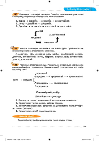 Слобот&ір. О рф ограф ія
143 Розгляньте словотвірні ланцюжки. Доведіть, що кожне наступне слово
в ланцюжку утворено від попереднього. Яким способом?
1. Зерно -> зернята —» зернятка —> зернятковий.
2. Дощ —» дощовий —> дощовик.
3. Дослідити —» дослід —» дослідний —» дослідник.
і
л ід
льодовиковий
льодовий
льодовик І
0 і -144 Утворіть словотвірні ланцюжки зі слів кожної групи. Правильність ви­
конання перевірте за словотвірним словником.
Лісовичок, ліс, лісовик; зло, злоба, злобливий; десять,
десятка, десятковий; вітер, вітрило, вітрильний; дотикатися,
дотик, дотиковий.
у 1 4 5 Розгляньте словотвірне гніздо. Розкажіть, як в українській мові виникли
слова продажність і продавщиця. Визначте спосіб словотворення всіх похід­
них слів у гнізді.
,проданий
продаж — *■ продажний — ► продажність
дати— продати
продавець — >• продавщиця
іпродавати
Словотвірний розбір
Послідовність розбору
1. Записати слово і пояснити його лексичне значення.
2. Визначити твірне слово, твірну основу.
3. Визначити префікси, суфікси, за допомогою яких утворе­
но слово (якщо є).
4. Визначити спосіб словотворення.
ЗВЕРНІТЬ УВАГУ!
Словотвірному розбору підлягають лише похідні слова.
59
2аЬо1оіпу)_иМ икг_Р_бикг_(105-13)_У.іп44 59 28.05.2014 12:50:32
 