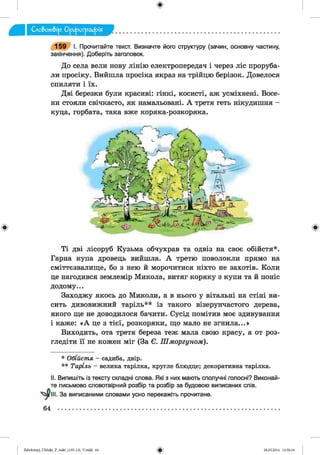 ф
1 5 9 I. Прочитайте текст. Визначте його структуру (зачин, основну частину,
закінчення). Доберіть заголовок.
До села вели нову лінію електропередач і через ліс проруба­
ли просіку. Вийшла просіка якраз на трійцю берізок. Довелося
спиляти і їх.
Дві березки були красиві: гінкі, косисті, аж усміхнені. Восе­
ни стояли свічкасто, як намальовані. А третя геть нікудишня -
куца, горбата, така вже коряка-розкоряка.
Ф Ф
Ті дві лісоруб Кузьма обчухрав та одвіз на своє обійстя*.
Гарна купа дровець вийшла. А третю поволокли прямо на
сміттєзвалище, бо з нею й морочитися ніхто не захотів. Коли
це нагодився землемір Микола, витяг коряку з купи та й поніс
додому...
Заходжу якось до Миколи, а в нього у вітальні на стіні ви­
сить дивовижний таріль** із такого візерунчастого дерева,
якого ще не доводилося бачити. Сусід помітив моє здивування
і каже: «А це з тієї, розкоряки, що мало не згнила...»
Виходить, ота третя береза теж мала свою красу, а от роз­
гледіти її не кожен міг (За Є. Ш м оргуном ).
* О бій ст я - садиба, двір.
* * Таріль - велика тарілка, кругле блюдце; декоративна тарілка.
II. Випишіть із тексту складні слова. Які з них мають сполучні голосні? Виконай­
те письмово словотвірний розбір та розбір за будовою виписаних слів.
І. За виписаними словами усно перекажіть прочитане.
64
ФZabolotnyj_UM ukr_P_6ukr_(105-13)_V.indd 64 28.05.2014 12:50:34
 