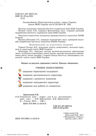 ф
УД К 811.161.2(075.3)
ББК 81.2Укр-922
3-12
Рекомендовано Міністерством освіти і науки України
(наказ МОН України від 07.02.2014 № 123)
Наукову експертизу проводив Інститут української мови НАН України.
Експерт Сюта Г.М., кандидат філологічних наук, старший науковий
співробітник Інституту української мови НАН України.
Психолого-педагогічну експертизу проводив Інститут педагогіки НАПН
України.
Експерт Шелехова Г.Т., кандидат педагогічних наук, провідний науко­
вий співробітник Інституту педагогіки НАПН України.
Ві дпові д ал ьні за пі д готовку видання:
Таранік-Ткачук К.В., начальник відділу департаменту загальної серед­
ньої та дошкільної освіти МОН України.
Шинкарук Н.І., завідувач сектора науково-методичного забезпечення
змісту суспільно-гуманітарної освіти відділу науково-методичного забезпе­
чення змісту освіти основної і старшої школи Інституту інноваційних тех­
нологій і змісту освіти МОН України.
Ф
Видано за рахунок державних коштів. Продаж заборонено
УМОВНІ ПОЗНАЧЕННЯ:
завдання підвищеної складності
завдання дослідницького характеру
завдання з розвитку мовлення
завдання конкурсного характеру
завдання для роботи зі словником
Ф
Заболотний О.В.
3-12 Українська мова : підруч. для 6 кл. загальноосвіт.
навч. закл. / О.В. Заболотний, В.В. Заболотний. —
К. : Генеза, 2014. — 256 с.
ІБВЧ 978-966-11-0416-6.
УДК 811.161.2(075.3)
ББК 81.2Укр-922
© Заболотний О.В.,
Заболотний В.В., 2014
© Видавництво « Генеза »,
ІБВЧ 978-966-11-0416-6
ФZabolotnyj_UM ukr_P_6ukr_(105-13)_R.indd 2 28.05.2014 12:47:42
 