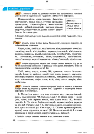 хліб-сіль
бат ъ ко-ж ат и
од ним одна
кін е ц ь кінцем .
1 6 2 І. Запишіть слова під диктовку вчителя або однокласника. Написане
уважно звірте з надрукованим. Підкресліть і обґрунтуйте орфограми.
Працездатність, сила-силенна, бурякона­
вантажувач, синьо-синьо, зустріч-прощання,
щастя-доля, сімдесятиріччя, навчально-ви­
ховний, добрий-предобрий, купівля-продаж,
сторіччя, перекотиполе, диван-ліжко, багато-
багато, бал-маскарад.
II. Складіть і запишіть речення з двома словами (на вибір). Підкресліть члени
речення.
Ц м 6 3 Спишіть слова, знявши риску. Правильність написання перевірте за
орфографічним словником.
Чорно/слив, хліб/сіль, екс/чемпіон, віце/президент, носо/ріг,
семи/струнний, міні/футбол, народно/пісенний, міні/пальто,
тишком/нишком, радий/радісінький, Перебий/ніс, семи/тон-
ка, легенький/легенький, сніго/затримання, одно/денний,
овоче/сховище, сорто/оновлення, кілька/разовий, лісо/сплав.
1 6 4 Утворіть від поданих парами слів складні слова й запишіть їх у дві ко­
лонки залежно від написання: 1) разом; 2) через дефіс. Підкресліть букви на
позначення сполучних голосних [о], [е].
Хліб, завод; народ, влада; бій, припаси; школа, інтернат;
сухий, фрукти; вугілля, видобуток; мало, помалу; картопля,
сховище; перший, відкривач; видимо, невидимо; екс, генерал;
вода, постачання; шафа, купе; хліб, сіль; шість, метрів; кіно,
любитель.
1 6 5 І. Спишіть речення, ставлячи пропущені розділові знаки та утворюючи
складні слова від поданих у дужках слів. Підкресліть і обґрунтуйте вивчені
орфограми й пунктограми.
1. Пролетіли знову гуси над долиною над туманом (сивий,
вуса), над калиною ( П . С и н г а ів с ь к и й ). 2 . Наша мова - пісня
(сто, голос) нею мріють весни, нею плаче осінь (Ю . Р и б ч и н -
с ь к и й ). 3. Під вікно берізка (ніжний, кора) суховіям виросла
на зло (В . Л а т а н с ь к и й ). 4. Дівчинка ходить левадою рве (жов­
тий, цвіт) на вінки (А . К а м ін ч у к ) . 5. Сплять тумани (срібний,
крила) тиша горнеться до тиші (Б . М о з о л е в с ь к и й ). 6. І помчав
стежками в гори (ясний, око) богатир ( Н . З а б іл а ).
II. Знайдіть складні речення, визначте в них граматичні основи.
66
Zabolotnyj_UM ukr_P_6ukr_(105-13)_V.indd 66 28.05.2014 12:50:35
 