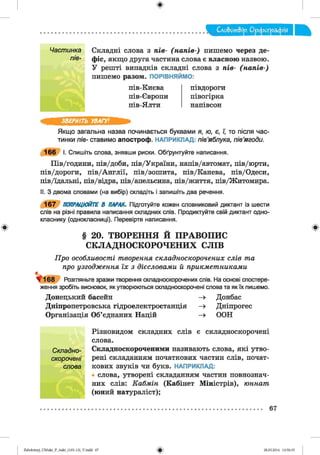 ф
Слобот&ір. Орфографія
Ф
Частинка
пів-
Складні слова з n ie - ( н а п ів -) пишемо через де­
фіс, якщо друга частина слова є власною назвою.
У решті випадків складні слова з n ie - ( н а п ів - )
пишемо разом. ПОРІВНЯЙМО:
пів-Києва
пів-Європи
пів-Ялти
півдороги
півогірка
напівсон
ЗВЕРНІТЬ УВАГУ!
Якщо загальна назва починається буквами я, ю, є, ї, то після час­
тинки nie- ставимо апостроф. НАПРИКЛАД: пів’яблука, пів’ягоди.
166 І. Спишіть слова, знявши риски. Обґрунтуйте написання.
Пів/години, пів/доби, пів/України, напів/автомат, пів/юрти,
пів/дороги, пів/Англії, пів/зошита, пів/Канева, пів/Одеси,
пів/їдальні, пів/відра, пів/апельсина, пів/життя, пів/Житомира.
II. З двома словами (на вибір) складіть і запишіть два речення.
167 ПОПРАЦЮЙТЕ В ПАРАХ. Підготуйте кожен словниковий диктант із шести
слів на різні правила написання складних слів. Продиктуйте свій диктант одно­
класнику (однокласниці). Перевірте написання.
§ 20. ТВОРЕННЯ Й ПРАВОПИС
СКЛАДНОСКОРОЧЕНИХ СЛІВ
П р о особливост і т ворення с кл ад н о ско р о ч ен и х слів т а
про у зго д ж е н н я їх з дієсловам и й п р и к м е т н и к а м и
V I 6 8 Розгляньте зразки творення складноскорочених слів. На основі спостере­
ження зробіть висновок, як утворюються скпадноскорочені слова та як їх пишемо.
Донецький басейн —» Донбас
Дніпропетровська гідроелектростанція —» Дніпрогес
Організація Об’єднаних Націй —» ООН
Різновидом складних слів є складноскорочені
слова.
Складно- Складноскороченими називають слова, які утво-
скорочені рені складанням початкових частин слів, почат-
слова кових звуків чи букв. НАПРИКЛАД:
• слова, утворені складанням частин повнознач­
них слів: К а б м ін (Кабінет Міністрів), ю н н ат
(юний натураліст);
Ф
67
ФZabolotnyj_UM ukr_P_6ukr_(105-13)_V.indd 67 28.05.2014 12:50:35
 