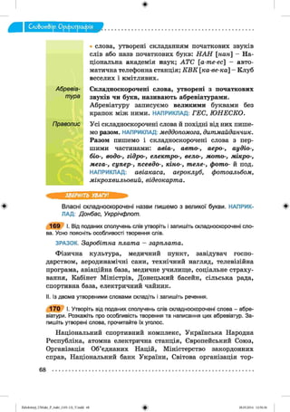 ф
• слова, утворені складанням початкових звуків
слів або назв початкових букв: Н А Н [н а н  — На­
ціональна академія наук; А Т С [а-т е-ес] - авто­
матична телефонна станція; К В К к а -в е -к а ] - Клуб
веселих і кмітливих.
Абревіа- Складноскорочені слова, утворені з початкових
тура звуків чи букв, називають абревіатурами.
Абревіатуру записуємо великими буквами без
крапок між ними. НАПРИКЛАД: Г Е С , Ю Н Е С К О .
Правопис Усі складноскорочені слова й похідні від них пише­
мо разом. НАПРИКЛАД: меддопомога, д и т м а й д а н чи к.
Разом пишемо і складноскорочені слова з пер­
шими частинами: а в іа -, авт о-, аеро-, а у д іо -,
біо-, водо-, гідро-, елект ро-, вело-, лю т о-, м ік р о -,
м ег а-, суп ер -, псевдо-, к ін о -, т ел е-, ф от о- й под.
НАПРИКЛАД: а в іа к а с а , аероклуб, ф от оальбом,
м ікр о хв и л ь о в и й , в ід е о ка р т а.
ЗВЕРНІТЬ УВАГУ!
ф Власні складноскорочені назви пишемо з великої букви. НАПРИК- ф
ЛАД: Донбас, Укррічфлот.
1 6 9 І. Від поданих сполучень слів утворіть і запишіть складноскорочені сло­
ва. Усно поясніть особливості творення слів.
ЗРАЗОК. З а р о б іт н а п л а т а - з а р п л а т а .
Фізична культура, медичний пункт, завідувач госпо­
дарством, аеродинамічні сани, технічний нагляд, телевізійна
програма, авіаційна база, медичне училище, соціальне страху­
вання, Кабінет Міністрів, Донецький басейн, сільська рада,
спортивна база, електричний чайник.
II. Із двома утвореними словами складіть і запишіть речення.
1 7 0 І. Утворіть від поданих сполучень слів складноскорочені слова - абре­
віатури. Розкажіть про особливість творення та написання цих абревіатур. За­
пишіть утворені слова, прочитайте їх уголос.
Національний спортивний комплекс, Українська Народна
Республіка, атомна електрична станція, Європейський Союз,
Організація Об’єднаних Націй, Міністерство закордонних
справ, Національний банк України, Світова організація тор-
68
ФZabolotnyj_UM ukr_P_6ukr_(105-13)_V.indd 68 28.05.2014 12:50:36
 