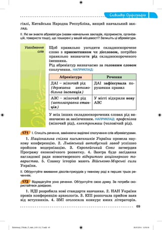 ф
Слобот&ір. Орфографія
гівлі, Китайська Народна Республіка, вищий навчальний зак­
лад.
II. Які ви знаєте абревіатури (назви навчальних закладів, підприємств, організа­
цій, товариств тощо), що поширені у вашій місцевості? Запишіть ці абревіатури.
Узгодження Щоб правильно узгодити складноскорочене
слів слово з прикметником чи дієсловом, потрібно
правильно визначити рід складноскороченого
іменника.
Рід абревіатур визначаємо за головним словом
сполучення. НАПРИКЛАД:
Ф
171 І. Спишіть речення, замінюючи виділені сполучення слів абревіатурами.
1. Н а ц іо н а л ь н а с п іл к а п и с ь м е н н и ків У к р а їн и провела нау­
кову конференцію. 2. Л ь в ів сь ки й авт об усн ий завод успішно
пройшов модернізацію. 3. Є вропейський Союз затвердив
Програму економічного розвитку. 4. Завтра буде засідання
наглядової ради новоствореного відкрит ого акц іо нерного т о­
в ари ст в а. 5. Славну історію мають В ій с ь ко в о -М о р с ь кі сили
України.
II. Обґрунтуйте вживання дієспів-присудків у певному роді в перших трьох ре­
ченнях.
172 Відредагуйте усно речення. Обґрунтуйте свою думку. За потреби ско­
ристайтеся довідкою.
1. НДІ розробила нові стандарти навчання. 2. НАН України
провів конференцію археологів. 3. КПІ розпочала прийом заяв
від вступників. 4. ЗМІ оголосила конкурс юних літераторів.
Абревіатура Речення
ДАІ - ж і н о ч и й рід
( д е р ж а в н а авт ом о­
б іл ьн а ін с п е к ц ія )
ДАІ зафіксувала по­
рушення правил
АЗС - ж і н о ч и й рід
( ав т о зап р ав н а с т а н ­
ц ія )
У місті відкрили нову
АЗС
У всіх інших складноскорочених словах рід ви­
значаємо за закінченням. НАПРИКЛАД: проф спілка
(жіночий рід), е л е кт р о н м а ш (чоловічий рід).
Ф
69
ФZabolotnyj_UM ukr_P_6ukr_(105-13)_V.indd 69 28.05.2014 12:50:36
 
