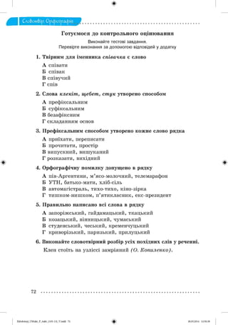 ф
Сло&от&ір. Орфографія .
Готуємося до контрольного оцінювання
Виконайте тестові завдання.
Перевірте виконання за допомогою відповідей у додатку
1. Твірним для ім енника співачка є слово
А співати
Б співак
В співучий
Г спів
2. Слова клекіт, щебет, стук утворено способом
А префіксальним
Б суфіксальним
В безафіксним
Г складанням основ
3. Префіксальним способом утворено кож не слово рядка
А приїхати, переписати
Б прочитати, простір
В випускний, виш уканий
Г розказати, вихідний
Ф Ф
4. Орфографічну помилку допущено в рядку
А пів-Аргентини, м ’ясо-молочний, телемарафон
Б У Т Н , батько-мати, хліб-сіль
В автомагістраль, тихо-тихо, кіно-зірка
Г тиш ком -ниш ком , п ’ятикласник, екс-президент
5. Правильно написано всі слова в рядку
А запоріжський, гайдамацький, ткацький
Б козацький, вінницький, чумаський
В студенський, чеський, кременчуцький
Г криворізький, паризький, прилуцький
. Виконайте словотвірний розбір усіх похідних слів у реченні.
Клен стоїть на узліссі замріяний (О . Копиленко).
72
Ф2аЬо1о1пу)_иМикг_Р_бикг_(105-13)_У.іпйй 72 28.05.2014 12:50:38
 