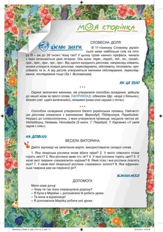 /А©Я сторінкл
СЛОВЕСНА ДОЛЯ
В 11-томному Словнику україн­
ської мови найбільше слів на літе­
ру П - аж до 30 тисяч! Чому так? У цьому трохи «винні» префікси, чимало
з яких починаються цією літерою. Ось вони: пере-, перед-, під-, по-, понад-,
пра-, пре-, при-, прі-, про-. Від одного вихідного дієслова, наприклад співати,
можна утворити похідні дієслова: переспівувати, підспівати, поспівати, про­
співати та ін. А від дієслів утворюються іменники підспівування, переспіву­
вання, поспівування тощо (За І. Вихованцем).
ЦІКАВО З Н АТИ
Окремі запозичені іменники, які утворилися способом складання, увійшли
до нашої мови як прості слова. НАПРИКЛАД: одеколон (фр. «вода з Кельна»),
бісквіт (лат. «двічі випечений»), пельмені (мова комі «вушка з тіста»).
Способом складання утворилося багато українських прізвищ. Найчасті­
ше дієслова зливалися з іменниками: Вернидуб, Підіпригора, Перебийніс.
Нерідко до словосполучень, з яких утворилися прізвища, входила частка не:
Недайборщ, Неїжмак, Непийвода (З книги Г Передрій, Т Карпенко «У світі
звуків і слів»).
НА ДОЗВІЛЛІ
ВЕСЕЛА ВІКТОРИНА
) Дайте відповіді на запитання-жарти, використовуючи складні слова.
1. Яка лікарська рослина може вбити звіра? 2. У якого співочого птаха
горить хвіст? 3. Яка рослина живе сто літ? 4. У якої рослини горить цвіт? 5. У
назві якої тварини «заховалися» мурахи? 6. Який птах і яка рослина ловлять
мух? 7. У назві якої лікарської рослини «заховано» золото? 8. Яка африкан­
ська тварина має на переніссі ріг?
УСМІХНІМОСЯ
ДОПОМОГА
Мати каже дочці:
- Чому ти так пізно повернулася додому?
- Я була в Марійки - допомагала їй робити уроки
- Та вона ж відмінниця!
- Я допомагала Марійці робити мої уроки.
Zabolotnyj_UM ukr_P_6ukr_(105-13)_V.indd 74
 