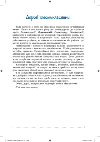 Аороп шестикласники!І
Раді зустрічі з вами на сторінках підручника « Українська
мова». Цього навчального року ми помандруємо до чарівних
країв Лексикології, Фразеології, Словотвору, Морфології,
зазирнемо в найпотаємніші схованки українського слова, піз­
наємо багато нового й корисного. Ваші зусилля обов’язково
увінчаються успіхом, ви матимете задоволення від уміння гра­
мотно писати та красномовно висловлюватись.
«Підкорення» кожного параграфа бажано розпочинати зі
вступної вправи - невеликого дослідження. Потім уважно про­
читайте правило. Намагайтеся його осмислити, переказати.
Відкривши для себе суть мовного явища, можна розпочинати
виконання різноманітних тренувальних вправ. Вони допомо­
жуть закріпити отримані знання, а також розкажуть про на­
вколишній світ, стосунки між людьми, історію та культуру.
Конкурсні завдання, цікаві історії, усмішки, різноманітні
мовленнєві ситуації та опорні малюнки зроблять нашу подо­
рож стежками рідної мови жвавою і захоплюючою.
І не забувайте користуватися словниками. У цих скарбни­
цях добірних зерен-слів є відповіді на різноманітні запитання:
що означає слово, як його треба писати, наголошувати тощо.
Без цього неможливо досконало опанувати мову.
Отож, друзі, вирушаймо назустріч новим відкриттям!
Хай вам щастить!
3
2аЬо1о1пу)_иМикг_Р_бикг_(105-13)_У.іпбб 3 28.05.2014 12:50:13
 