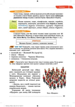ф
ф
ЗВЕРНІТЬ УВАГУ!
Назви посад, народів, осіб за національністю або місцем проживан­
ня пишемо з малої букви: українці, киянин. Проте назви найвищих
державних посад пишемо з великої букви: Президент України.
Лапки Назви книжок, газет, кінофільмів, заводів, кораблів,
аеропортів, санаторіїв, магазинів тощо беремо в лапки.
НАПРИКЛАД: журнал «Стеж ка», цукерки «Червоний
мак», завод «Арсенал» , літак «Мрія», готель «Турист».
ЗВЕРНІТЬ УВАГУ!
З великої букви, але без лапок пишемо назви культових книг: Бі­
блія, Євангеліє, Псалтир, а також назви таких релігійних понять, як
Бог, Божа Матір, Син Божий, Святий Дух (але бог Перун і т. ін.).
Велика буква і лапки у власних назвах
198 ЧОМУ ТАК? Поміркуйте, чому подані парами слова (сполучення) напи­
сано по-різному. Чи однакове значення вони мають? Які з поданих іменників є
власними, а які - загальними?
• великий віз - Великий Віз (сузір’я);
• земля - Земля;
• червона шапочка - Червона Шапочка;
• сніжинка - Сніжинка (кішка).
199 І. Прочитайте текст. Визначте його тему й основну думку. Як ви думає­
те, чому «Щедрику» вдалося стати одним із кращих колективів у світі?
Щ ЕДРИК
Київський дитячий хор «Щ ед­
рик» належить до п’ятірки кращих
у світі. Нещодавно він переміг у
Міжнародному конкурсі «Духовна
музика в Римі». Папа Римський
запросив хористів до літньої рези­
денції.
- Дякую, що у своїй творчості ви
завжди бездоганні, - сказав чистою
українською мовою.
Упродовж 40 років існування
«Щ едрик» дав понад 500 концертів
Хор «Щедрик»
Ф
83
Ф2аЬо1оіпу)_иМ икг_Р_бикг_(105-13)_У.іп44 83 28.05.2014 12:50:42
 