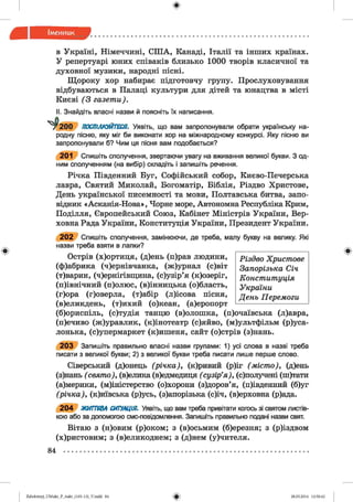 ф
ф
в Україні, Німеччині, СШ А, Канаді, Італії та інших країнах.
У репертуарі юних співаків близько 1000 творів класичної та
духовної музики, народні пісні.
Щороку хор набирає підготовчу групу. Прослуховування
відбуваються в Палаці культури для дітей та юнацтва в місті
Києві (3 газети).
II. Знайдіть власні назви й поясніть їх написання.
2 0 0 ПОСПІЛКУЙТЕСЯ. Уявіть, що вам запропонували обрати українську на­
родну пісню, яку міг би виконати хор на міжнародному конкурсі. Яку пісню ви
запропонували б? Чим ця пісня вам подобається?
201 Спишіть сполучення, звертаючи увагу на вживання великої букви. З од­
ним сполученням (на вибір) складіть і запишіть речення.
Річка Південний Буг, Софійський собор, Києво-Печерська
лавра, Святий Миколай, Богоматір, Біблія, Різдво Христове,
День української писемності та мови, Полтавська битва, запо­
відник «Асканія-Нова», Чорне море, Автономна Республіка Крим,
Поділля, Європейський Союз, Кабінет Міністрів України, Вер­
ховна Рада України, Конституція України, Президент України.
2 0 2 Спишіть сполучення, замінюючи, де треба, малу букву на велику. Які
назви треба взяти в лапки?
Острів (х)ортиця, (д)ень (п)рав людини,
(ф)абрика (ч)ернівчанка, (ж)урнал (с)віт
(т)варин, (ч)ернігівщина, (с)узір’я (к)озеріг,
(п)івнічний (п)олюс, (в)інницька (о)бласть,
(г)ора (г)оверла, (т)абір (л)ісова пісня,
(в)еликдень, (т)ихий (о)кеан, (а)еропорт
(б)ориспіль, (с)тудія танцю (в)олошка, (п)очаївська (л)авра,
(п)ечиво (ж)уравлик, (к)інотеатр (с)яйво, (м)ультфільм (р у са­
лонька, (с)упермаркет (к)ишеня, сайт (о)стрів (з)нань.
2 0 3 Запишіть правильно власні назви групами: 1) усі слова в назві треба
писати з великої букви; 2) з великої букви треба писати лише перше слово.
Сіверський (д)онець (річка), (к)ривий (р)іг (місто), (д)ень
(з)нань ( свято), (в)елика (в)едмедиця ( сузір’я ), (с)получені (ш)тати
(а)мерики, (м)іністерство (о)хорони (з)доров’я, (п)івденний (б)уг
(річка), (к)иївська (р)усь, (з)апорізька (с)іч, (в)ерховна (р)ада.
2 0 4 ЖИТТЄВА СИТУАЦІЯ. Уявіть, що вам треба привітати коюсь зі святом листів­
кою або за допомогою смс-повідомлення. Запишіть правильно подані назви свят.
Вітаю з (н)овим (р)оком; з (в)осьмим (б)ерезня; з (р)іздвом
(х)ристовим; з (в)еликоднем; з (д)нем (у)чителя.
84 ................................................................................................................................................
Різдво Христове
Запорізька Січ
Конституція
України
День Перемоги
ФZabolotnyj_UM ukr_P_6ukr_(105-13)_V.indd 84 28.05.2014 12:50:42
 