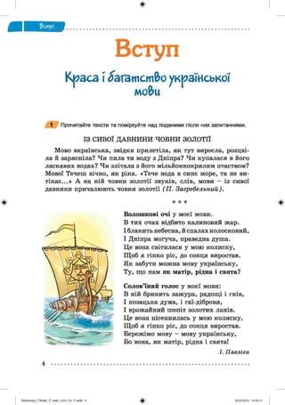 ф
Вступ
Краса  багатство української
мо&и
1 Прочитайте тексти та поміркуйте над поданими після них запитаннями.
ІЗ СИВОЇ Д АВН И Н И ЧОВНИ ЗОЛОТІЇ
Мово вкраїнська, звідки прилетіла, як тут виросла, розцві­
ла й зарясніла? Чи пила ти воду з Дніпра? Чи купалася в його
ласкавих водах? Чи злітала з його мільйоннокрилим птаством?
Мово! Течеш вічно, як ріка. «Тече вода в синє море, та не ви­
тікає...» А на ній човни золотії звуків, слів, мови — із сивої
давнини причалюють човни золотії (П . Загребельний).
Ф * * * ф
Волошкові очі у моєї мови.
В тих очах відбито калиновий жар.
І блакить небесна, й спалах колосковий,
І Дніпра могуча, праведна душа.
Це вона світилася у мою колиску,
Щоб я гінко ріс, до сонця виростав.
Як забути можна мову українську,
Ту, що нам як матір, рідна і свята?
Солов’їний голос у моєї мови:
В ній бринить зажура, радощі і гнів,
І козацька дума, і гаї-діброви,
І врожайний шепіт золотих ланів.
Це вона пісеннилась у мою колиску,
Щоб я гінко ріс, до сонця виростав.
Бережімо мову — мову українську,
Бо вона, як матір, рідна і свята!
І. Павліха
4
ФZabolotnyj_UM ukr_P_6ukr_(105-13)_V.indd 4 28.05.2014 12:50:13
 