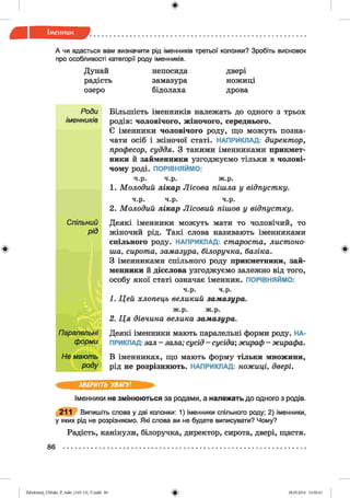 ф
ф
А чи вдасться вам визначити рід іменників третьої колонки? Зробіть висновок
про особливості категорії роду іменників.
Дунай непосида двері
радість замазура ножиці
озеро бідолаха дрова
Роди Більшість іменників належать до одного з трьох
іменників родів: чоловічого, жіночого, середнього.
Є іменники чоловічого роду, що можуть позна­
чати осіб і жіночої статі. НАПРИКЛАД: директор,
професор, суддя. З такими іменниками прикмет­
ники й займенники узгоджуємо тільки в чолові­
чому роді. ПОРІВНЯЙМО:
ч.р. ч.р. ж.р.
1. Молодий лікар Лісова пішла у відпустку.
ч.р. ч.р. ч.р.
2. Молодий лікар Лісовий пішов у відпустку.
Спільний Деякі іменники можуть мати то чоловічий, то
рій жіночий рід. Такі слова називають іменниками
спільного роду. НАПРИКЛАД: староста, листоно­
ша, сирота, замазура, білоручка, базіка.
З іменниками спільного роду прикметники, зай­
менники й дієслова узгоджуємо залежно від того,
особу якої статі означає іменник. ПОРІВНЯЙМО:
ч.р. ч.р.
1. Цей хлопець великий замазура.
ж.р. ж.р.
2. Ц я дівчина велика замазура.
Паралельні
форми
Деякі іменники мають паралельні форми роду. НА­
ПРИКЛАД: зал - зала; сусід - сусіда', жираф - жирафа.
Не мають
роду
В іменниках, що мають форму тільки множини,
рід не розрізняють. НАПРИКЛАД: ножиці, двері.
Ф
ЗВЕРНІТЬ УВАГУ!
Іменники не змінюються за родами, а належать до одного з родів.
211 Випишіть слова у дві колонки: 1) іменники спільного роду; 2) іменники,
у яких рід не розрізняємо. Які слова ви не будете виписувати? Чому?
Радість, канікули, білоручка, директор, сирота, двері, щастя.
86 ..................................................................................................................
ФZabolotnyj_UM ukr_P_6ukr_(105-13)_V.indd 86 28.05.2014 12:50:43
 