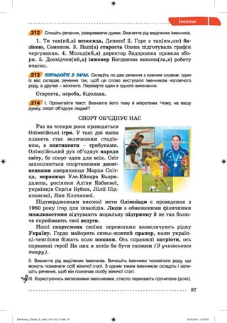 212 Спишіть речення, розкриваючи дужки. Визначте рід виділених іменників.
1. Ти так(ий,а) непосида, Денисе! 2. Горе з так(им,ою) ба­
зікою, Семеном. 3. Наш(а) староста Олена підготувала графік
чергування. 4. Молод(ий,а) директор Задорожна провела збо­
ри. 5. Досвідчен(ий,а) інженер Богданова викона(ла,в) роботу
вчасно.
213 ПОПРАЦЮЙТЕ В ПАРАХ. Складіть по два речення з кожним словом: один
із вас складає речення так, щоб це слово виступало іменником чоловічого
роду, а другий - жіночого. Перевірте один в одного виконання.
Староста, нероба, бідолаха.
214 І. Прочитайте текст. Визначте його тему й мікротеми. Чому, на вашу
думку, спорт об’єднує людей?
СПОРТ ОБ’ЄДНУЄ НАС
Раз на чотири роки проводяться
Олімпійські ігри. У такі дні наша
планета стає величезним стадіо­
ном, а континенти - трибунами.
Олімпійський рух об’єднує народи
світу, бо спорт один для всіх. Світ
захоплюється спортивними досяг­
неннями американця Марка Спіт-
ца, норвежця Уле-Ейнара Бьорн-
далена, росіянки Аліни Кабаєвої,
українців Сергія Бубки, Л ілії Під-
копаєвої, Яни Клочкової.
Підтвердженням високої мети Олімпіади є проведення з
1960 року ігор для інвалідів. Люди з обмеженими фізичними
можливостями відчувають моральну підтримку й не так болю­
че сприймають свої недуги.
Наші спортсмени своїми перемогами возвеличують рідну
Україну. Гордо майорить синьо-жовтий прапор, коли україн-
ці-чемпіони біжать коло пошани. Ось справжні патріоти, ось
справжні герої! На них я хотів би бути схожим (3 учнівського
твору).
II. Визначте рід виділених іменників. Випишіть іменники чоловічого роду, що
можуть позначати осіб жіночої статі. З одним таким іменником складіть і запи­
шіть речення, щоб він позначав особу жіночої статі.
ГІН. Користуючись виписаними іменниками, стисло перекажіть прочитане (усно).
87
Zabolotnyj_UM ukr_P_6ukr_(105-13)_V.indd 87 28.05.2014 12:50:43
 