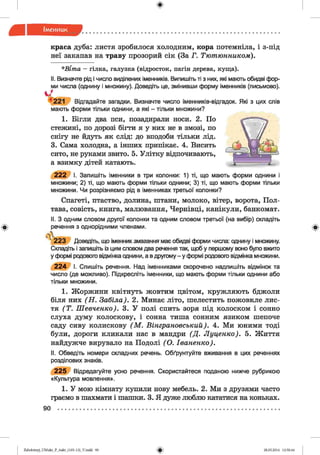 ф
ф
краса дуба: листя зробилося холодним, кора потемніла, і з-під
неї закапав на траву прозорий сік (За Г. Тютюнником).
*В іт а —гілка, галузка (відросток, пагін дерева, куща).
II. Визначте рід і число відділених іменників. Випишіть ті з них, які мають обидві фор­
ми числа (однину і множину). Доведіть це, змінивши форму іменників (письмово).
Ч221 Відгадайте загадки. Визначте число іменників-відгадок. Які з цих слів
мають форми тільки однини, а які - тільки множини?
1. Бігли два пси, позадирали носи. 2. По
стежині, по дорозі бігти я у них не в змозі, по
снігу не йдуть як слід: до вподоби тільки лід.
3. Сама холодна, а інших припікає. 4. Висить
сито, не руками звито. 5. Улітку відпочивають,
а взимку дітей катають.
2 2 2 І. Запишіть іменники в три колонки: 1) ті, що мають форми однини і
множини; 2) ті, що мають форми тільки однини; 3) ті, що мають форми тільки
множини. Чи розрізняємо рід в іменниках третьої колонки?
Спагеті, птаство, долина, штани, молоко, вітер, ворота, Пол­
тава, совість, книга, малювання, Чернівці, канікули, банкомат.
II. З одним словом другої колонки та одним словом третьої (на вибір) складіть
речення з однорідними членами.
[V
2 2 3 Доведіть, що іменник змагання має обидві форми числа: однину і множину.
Складіть і запишіть із цим словом два речення так, щоб у першому воно було вжито
у формі родового відмінка однини, а вдругому - у формі родового відмінка множини.
2 2 4 І. Спишіть речення. Над іменниками скорочено надпишіть відмінок та
число (де можливо). Підкресліть іменники, що мають форми тільки однини або
тільки множини.
1. Жоржини квітнуть жовтим цвітом, кружляють бджоли
біля них (Н . Забіла). 2. Минає літо, шелестить пожовкле лис­
тя (Т . Шевченко). 3. У полі спить зоря під колоском і сонно
слуха думу колоскову, і сонна тиша сонним язиком шепоче
саду сиву колискову (М . Вінграновський). 4. Ми юними тоді
були, дороги кликали нас в мандри (Д . Луценко). 5. Життя
найдужче вирувало на Подолі (О . Іваненко).
II. Обведіть номери складних речень. Обґрунтуйте вживання в цих реченнях
розділових знаків.
2 2 5 Відредагуйте усно речення. Скористайтеся поданою нижче рубрикою
«Культура мовлення».
1. У мою кімнату купили нову мебель. 2. Ми з друзями часто
граємо в шахмати і шашки. 3. Я дуже люблю кататися на коньках.
90
Ф
ФZabolotnyj_UM ukr_P_6ukr_(105-13)_V.indd 90 28.05.2014 12:50:44
 