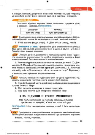 ф
II. Складіть і запишіть два речення з іменником телефон так, щоб у першому
це слово було вжито у формі називного відмінка, а в другому - знахідного.
ЗВЕРНІТЬ УВАГУ!
Знахідний відмінок виражає повне охоплення предмета дією,
а родовий - часткове. ПОРІВНЯЙМО:
Знахідний Родовий
купи сіль (усю) купи солі (частину)
2 3 0 Спишіть сполучення, ставлячи іменники в потрібному відмінку. Обґрун­
туйте вибір однієї з форм. Як ви розрізняєте родовий і знахідний відмінки?
1. Коні попили (воду, води). 2. Діти поїли (кашу, каші).
231 ПОПРАЦЮЙТЕ В ПАРАХ. Провідміняйте усно словосполучення цілющий
дощ: один з вас відмінює це словосполучення в однині, а другий - у множині.
Перевірте один в одного виконання.
2 3 2 І. Спишіть речення, розставляючи пропущені розділові знаки. Підкрес­
літь іменники як члени речення. Чи потрібно підкреслювати іменники у формі
кличного відмінка? Скорочено надпишіть відмінки іменників.
1. Чого ти журишся ромашко чого ти гнешся до землі (О.Дон
ченко). 2. Милуйся Улянко свічками-берізками і прозорим вос-
ф ком кленів і шапками лісових груш ( О. Донченко). З. Моє село *
земний уклін тобі за молодість і світло отчих стін (Г . Тарасюк).
II. Випишіть ужиті в реченнях абстрактні іменники.
* ^ 2 3 3 Напишіть оголошення в художньому стилі на одну з поданих тем. Під­
кресліть використані в тексті іменники та визначте їхній відмінок.
1. Про футбольний матч, який має відбутися між командами
планет Земля і Марс.
2. Про початок навчання в школі чаклунів.
3. Про збір коштів для створення машини часу.
§ 28. ВІДМІНИ Й ГРУПИ ІМЕННИКІВ
Про поділ іменників на чотири відміни, а також
про іменники твердої, м’якої та мішаної груп
ПРИГАДАЙМО. 1. Що таке закінчення та основа слова? 2. Які є шиплячі при­
голосні?
ф 2 3 4 Провідміняйте усно подані іменники. Чи однакові в них відмінкові закін­
чення? Зробіть висновок, як відмінюються іменники - усі однаково чи по-різному.
Висота, човен, гордість.
93
#Zabolotnyj_UM ukr_P_6ukr_(105-13)_V.indd 93 28.05.2014 12:50:45
 