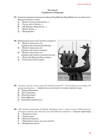 Частина 2
Українська література
37. СлаветнуперемогукозацькоговійськабіляЖовтихВод(«Жовтого»чи«Золотого»
Броду) оспівано у творі
А «Засвіт встали козаченьки…»
Б «Чи не той то Хміль…»
В «Ой Морозе, Морозенку…»
Г «Віють вітри…»
Д «Бондарівна»
38. Персонажів цього пам’ятника згадано в
А «Повісті минулих літ»
(уривок про заснування Києва)
Б «Повісті минулих літ»
(уривок про напад хозарів)
В «Повісті минулих літ»
(уривок про помсту княгині Ольги)
Г «Думі про Марусю Богуславку»
Д «Слові про похід Ігорів»
39. «Спіши, милий, спаси мене од лютой напасті! / За нелюбом коли буду, то
мушу пропасти», – звертається до коханого головна героїня твору
А Тараса Шевченка
Б Лесі Українки
В Ліни Костенко
Г Івана Франка
Д Івана Котляревського
40. «Як треба рятовати Україну, байдуже мені i лiта, й рани. Обновиться,
яко орля, юность моя. На коня, на коня! Нiчого гаятись!» – заявляє герой твору
А «Україна в огні»
Б «Чорна рада»
В «Максим Гримач»
Г «Хіба ревуть воли, як ясла повні?»
Д «Кайдашева сім’я»
www.osvita.ua
10
 