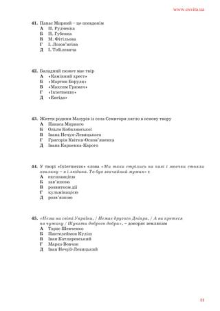 41. Панас Мирний – це псевдонім
А П. Рудченка
Б П. Губенка
В М. Фітільова
Г І. Лозов’ягіна
Д І. Тобілевича
42. Баладний сюжет має твір
А «Камінний хрест»
Б «Мартин Боруля»
В «Максим Гримач»
Г «Intermezzo»
Д «Енеїда»
43. Життя родини Мазурів із села Семигори лягло в основу твору
А Панаса Мирного
Б Ольги Кобилянської
В Івана Нечуя-Левицького
Г Григорія Квітки-Основ’яненка
Д Івана Карпенка-Карого
44. У творі «Intermezzo» слова «Ми таки стрілись на ниві і мовчки стояли
хвилину – я і людина. То був звичайний мужик» є
А експозицією
Б зав’язкою
В розвитком дії
Г кульмінацією
Д розв’язкою
45. «Нема на світі України, / Немає другого Дніпра, / А ви претеся
на чужину / Шукати доброго добра», – докоряє землякам
А Тарас Шевченко
Б Пантелеймон Куліш
В Іван Котляревський
Г Марко Вовчок
Д Іван Нечуй-Левицький
www.osvita.ua
11
 