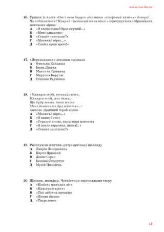 46. Уривок із листа «От і знов берусь здіймати «сізіфовий камінь» догори!...
Чипідійметься?Навряд–нетакийтокамінь!»перегукуєтьсязóбразамита
мотивами вірша
А «О слово рідне! Орле скутий!..»
Б «Мені однаково»
В «Стилет чи стилос?»
Г «Молюсь і вірю...»
Д «Contra spem spero!»
47. «Переломаним» земляки прозвали
А Омелька Кайдаша
Б Івана Дідуха
В Максима Гримача
Г Мартина Борулю
Д Степана Радченка
48. «Клянусь тобі, веселий світе,
Клянусь тобі, моє дитя,
Що буду жити, поки жити
Мені дозволить дух життя», –
заявляє ліричний герой вірша
А «Молюсь і вірю…»
Б «О панно Інно»
В «Страшні слова, коли вони мовчать»
Г «О земле втрачена, явися!..»
Д «Стилет чи стилос?»
49. Ризикуючи життям, рятує артільну шаланду
А Лаврін Запорожець
Б Карпо Ярковий
В Денис Сірко
Г Івоніка Федорчук
Д Мусій Половець
50. Щезник, мольфар, Чугайстир є персонажами твору
А «Повість минулих літ»
Б «Камінний хрест»
В «Тіні забутих предків»
Г «Лісова пісня»
Д «Тигролови»
www.osvita.ua
12
 