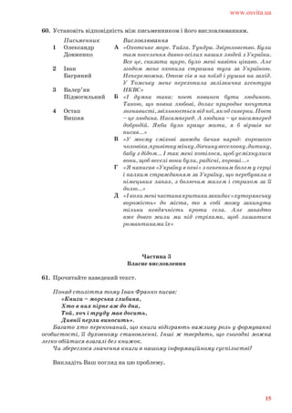 60. Установіть відповідність між письменником і його висловлюванням.
Частина 3
Власне висловлення
61. Прочитайте наведений текст.
Понад століття тому Іван Франко писав:
«Книги – морська глибина,
Хто в них пірне аж до дна,
Той, хоч і труду мав досить,
Дивнії перли виносить».
Багато хто переконаний, що книги відіграють важливу роль у формуванні
особистості, її духовному становленні. Інші ж твердять, що сьогодні можна
легко обійтися взагалі без книжок.
Чи збереглося значення книги в нашому інформаційному суспільстві?
Викладіть Ваш погляд на цю проблему.
Письменник
1 Олександр
Довженко
2 Іван
Багряний
3 Валер’ян
Підмогильний
4 Остап
Вишня
Висловлювання
«Охотське море. Тайга. Тундра. Звіроловство. Були
там поселення давно осілих наших людей з України.
Все це, сказати щиро, було мені навіть цікаво. Але
згодом мене охопила страшна туга за Україною.
Непереможна. Отож сів я на поїзд і рушив на захід.
У Томську мене перехопила залізнична агентура
НКВС»
«І думка така: поет повинен бути людиною.
Такою, що повна любові, долає природне почуття
зненависті,звільнюєтьсявіднеї,якодскверни.Поет
– це людина. Насамперед. А людина – це насамперед
добродій. Якби було краще жити, я б віршів не
писав…»
«У моєму сміхові завжди бачив народ: хорошого
чоловіка,привітнужінку,дівчинувеселооку,дитину,
бабу з дідом… І так мені хотілося, щоб усміхнулися
вони, щоб веселі вони були, радісні, хороші…»
«Я написав «Україну в огні» з огненним болем у серці
і палким стражданням за Україну, що перебувала в
німецьких лапах, з болючим жалем і страхом за її
долю…»
«Іколименічастинакритикизакидає«хуторянську
ворожість» до міста, то я собі можу закинути
тільки невдячність проти села. Але занадто
вже довго жили ми під стріхами, щоб лишатися
романтиками їх»
А
Б
В
Г
Д
www.osvita.ua
15
 