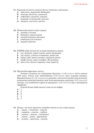 11. Однакова кількість звуків і букв у кожному слові рядка
А прислів’я, мавпячий, Київщина
Б сьогодні, балтієць, дзижчати
В тюбетейка, віджити, щипати
Г водяний, м’якенький, щиглик
Д тріщить, сум’яття, дев’ять
12. Помилково вжито слово в рядку
А знаний у столиці
Б бувший у користуванні
В охочий відвідати виставку
Г необхідне для кожного
Д прикрі помилки
13. РАЗОМ треба писати всі складні іменники в рядку
А екс/чемпіон, зірви/голова, напів/провідник
Б орг/відділ, учитель/словесник, живо/пис
В праце/люб, метео/служба, сімдесяти/річчя
Г проф/спілка, відео/телефон, 40/метрівка
Д авто/стоп, багато/тиражка, віце/прем’єр
14. Прочитайте фрагмент тексту.
Уперше ступаючи на стародавню бруківку (1)В/вічного міста навесні
1837 року, Гоголь стає обожнювачем (2)Р/рима, його чудовим знавцем.
Працюючинад(3)«М/мертвимидушами»,вінчастополишаєперонасвоєму
вузенькому пюпітрі й відвідує пам’ятки минувшини, розкішні (4)Р/римські
палаци, а до улюбленого друга й порадника (5)К/колізею йде з мольбертом
і фарбами.
З малої букви треба писати слово після цифри
А 1
Б 2
В 3
Г 4
Д 5
15. Літеру с на місці пропуску потрібно писати в усіх словах рядка
А ..терти, ..чепитися, ..кинути
Б ..творити, ..класти, ..хибити
В ..казати, ..цідити, ..хитрувати
Г ..пекти, ..шити, ..формувати
Д ..клеїти, ..простити, ..цілити
www.osvita.ua
3
 