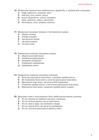 16. Подвоєння приголосних відбувається у формі Ор. в. однини всіх слів рядка
А верф, паралель, подорож, мазь
Б пам’ять, сіль, велич, лазур
В вуаль, буденність, суміш, папороть
Г кров, заметіль, емаль, світлотінь
Д магістраль, ціль, мігрень, пастель
17. Правильно поєднано іменник з числівником у рядку
А обидва хлопця
Б чотири поверха
В три десятих метри
Г два випускники
Д сто два клена
18. Граматичну помилку допущено в рядку
А обрати нелегкий шлях
Б запобігати руйнування
В захворіти на бронхіт
Г ігнорувати зауваження
Д відправити листа
19. Граматичну помилку допущено в реченні
А Коли ми проходили повз вежу, годинник пробив шосту.
Б На годиннику була шоста, коли ми проходили повз вежу.
В Проходячи повз вежу, ми почули бій годинника.
Г Годинник пробив шосту, а ми тільки проходили повз вежу.
Д Проходячи повз вежу, годинник пробив шосту годину.
20. Виділене слово є сполучником і його треба писати разом у реченні
А Як/би дівчата не любили гомоніти, а мовчать.
Б Як/би не було важко, іди до своєї мети.
В Як/би знав я чари, що спиняють хмари.
Г Як/би там не було, ми мали це перевірити.
Д Як/би хотілося мені щастя знайти у світі.
www.osvita.ua
4
 