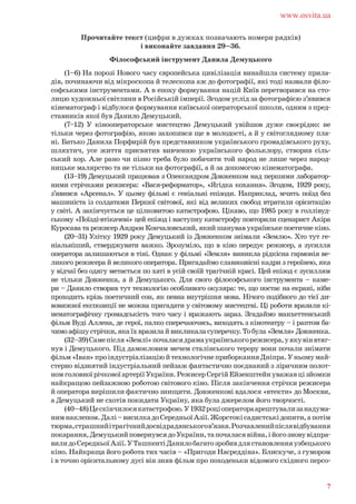 Прочитайте текст (цифри в дужках позначають номери рядків)
і виконайте завдання 29–36.
Філософський інструмент Данила Демуцького
(1–6) На порозі Нового часу європейська цивілізація винайшла систему прила-
дів, починаючи від мікроскопа й телескопа аж до фотографії, які тоді назвали філо-
софськими інструментами. А в епоху формування націй Київ перетворився на сто-
лицю художньої світлини в Російській імперії. Згодом услід за фотографією з’явився
кінематограф і відбулося формування київської операторської школи, одним з пред-
ставників якої був Данило Демуцький.
(7–12) У кінооператорське мистецтво Демуцький увійшов дуже своєрідно: не
тільки через фотографію, якою захопився ще в молодості, а й у світоглядному пла-
ні. Батько Данила Порфирій був представником українського громадівського руху,
шляхтич, усе життя присвятив вивченню українського фольклору, створив сіль-
ський хор. Але рано чи пізно треба було побачити той народ не лише через народ-
ницьке малярство та не тільки на фотографії, а й за допомогою кінематографа.
(13–19) Демуцький працював з Олександром Довженком над першими лаборатор-
ними стрічками режисера: «Вася-реформатор», «Ягідка кохання». Згодом, 1929 року,
з’явився «Арсенал». У цьому фільмі є геніальні епізоди. Наприклад, мчить поїзд без
машиніста із солдатами Першої світової, які від великих свобод втратили орієнтацію
у світі. А закінчується це цілковитою катастрофою. Цікаво, що 1985 року в голлівуд-
ському «Поїзді-втікачеві» цей епізод і наступну катастрофу повторили сценарист Акіра
Куросава та режисер Андрон Кончаловський, який шанував українське поетичне кіно.
(20–31) Улітку 1929 року Демуцький із Довженком знімали «Землю». Хто тут ге-
ніальніший, стверджувати важко. Зрозуміло, що в кіно передує режисер, а зусилля
оператора залишаються в тіні. Однак у фільмі «Земля» виникла рідкісна гармонія ве-
ликого режисера й великого оператора. Пригадаймо славнозвісні кадри з героїнею, яка
у відчаї без одягу метається по хаті в усій своїй трагічній красі. Цей епізод є зусиллям
не тільки Довженка, а й Демуцького. Для свого філософського інструмента – каме-
ри – Данило створив тут технологію особливого окуляра: те, що постає на екрані, ніби
проходить крізь поетичний сон, як певна внутрішня мова. Нічого подібного до тієї ди-
вовижної експозиції не можна пригадати у світовому мистецтві. Ці роботи вразили кі-
нематографічну громадськість того часу і вражають зараз. Згадаймо манхеттенський
фільм Вуді Аллена, де герої, палко сперечаючись, виходять з кінотеатру – і раптом ба-
чимоафішустрічки,якаїхвразилайвикликаласуперечку.Тобула«Земля»Довженка.
(32–39)Самепісля«Землі»почаласядрамаукраїнськогорежисера,уякувінвтяг-
нув і Демуцького. Під дамокловим мечем сталінського терору вони почали знімати
фільм«Іван»проіндустріалізаціюйтехнологічнеприборканняДніпра.Уньомумай-
стерно відзнятий індустріальний пейзаж фантастично поєднаний з ліричним полот-
номголовноїрічковоїартеріїУкраїни.РежисерСергійЕйзенштейнуважавцізйомки
найкращою пейзажною роботою світового кіно. Після закінчення стрічки режисера
й оператора вирішили фактично знищити. Довженкові вдалося «втекти» до Москви,
а Демуцький не схотів покидати Україну, яка була джерелом його творчості.
(40–48)Цескінчилосякатастрофою.У1932роціоператораарештувализанадума-
нимнаклепом.Далі–висилкадоСередньоїАзії.Жорстокісадистськідопити,апотім
тюрма,страшнийітрагічнийдосвідрадянськогов’язня.Розчавленийпіслявідбування
покарання,ДемуцькийповернувсядоУкраїни,тапочаласявійна,ійогозновувідпра-
вилидоСередньоїАзії.УТашкентіДанилобагатозробивдлястановленняузбецького
кіно. Найкраща його робота тих часів – «Пригоди Насреддіна». Блискуче, з гумором
і в точно орієнтальному дусі він зняв фільм про походеньки відомого східного персо-
www.osvita.ua
7
 
